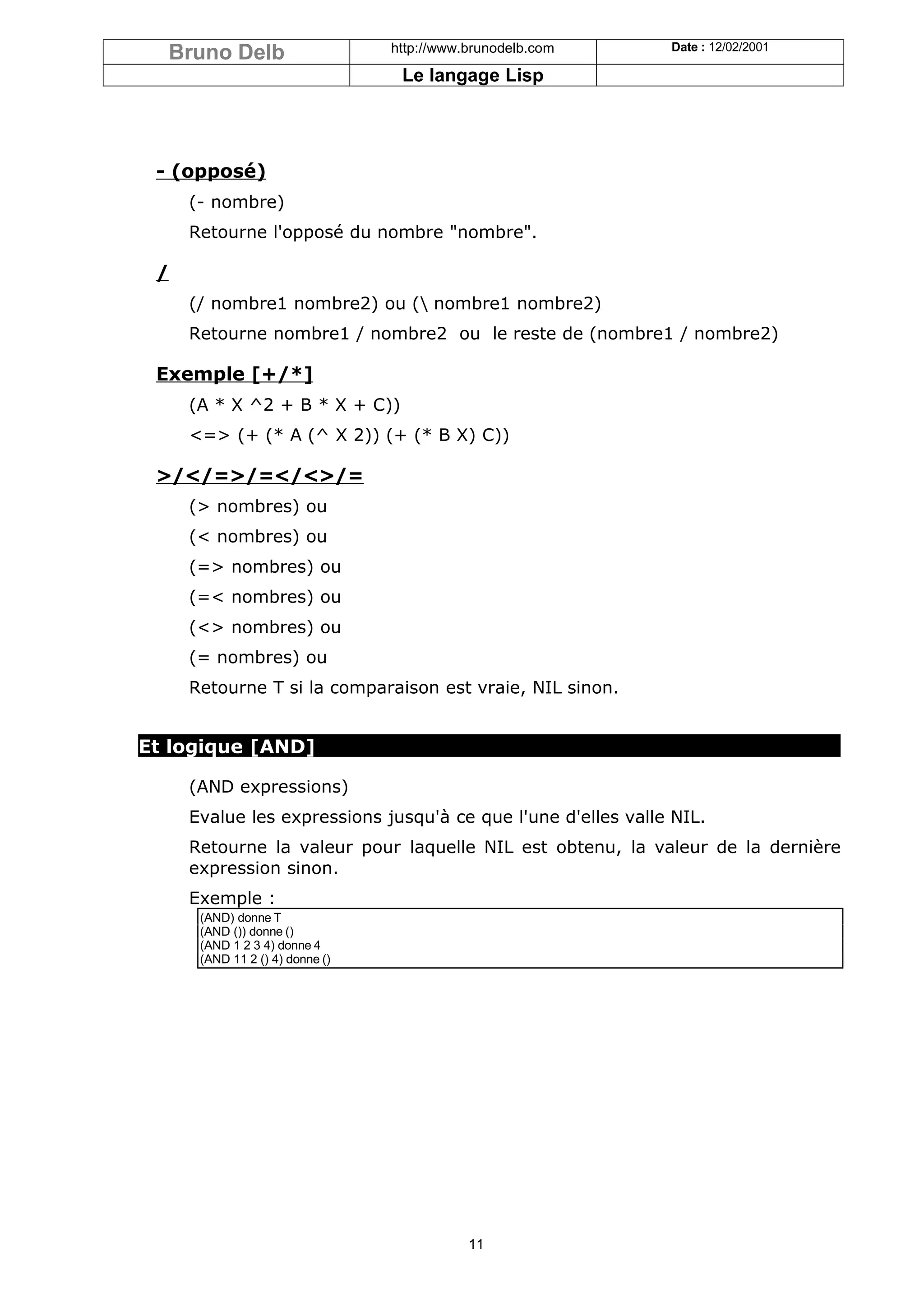 Bruno Delb                     http://www.brunodelb.com     Date : 12/02/2001

                                  Le langage Lisp




 - (opposé)
     (- nombre)
     Retourne l'opposé du nombre "nombre".

 /
     (/ nombre1 nombre2) ou ( nombre1 nombre2)
     Retourne nombre1 / nombre2 ou le reste de (nombre1 / nombre2)

 Exemple [+/*]
     (A * X ^2 + B * X + C))
     <=> (+ (* A (^ X 2)) (+ (* B X) C))

 >/</=>/=</<>/=
     (> nombres) ou
     (< nombres) ou
     (=> nombres) ou
     (=< nombres) ou
     (<> nombres) ou
     (= nombres) ou
     Retourne T si la comparaison est vraie, NIL sinon.


Et logique [AND]

     (AND expressions)
     Evalue les expressions jusqu'à ce que l'une d'elles valle NIL.
     Retourne la valeur pour laquelle NIL est obtenu, la valeur de la dernière
     expression sinon.
     Exemple :
      (AND) donne T
      (AND ()) donne ()
      (AND 1 2 3 4) donne 4
      (AND 11 2 () 4) donne ()




                                            11
 