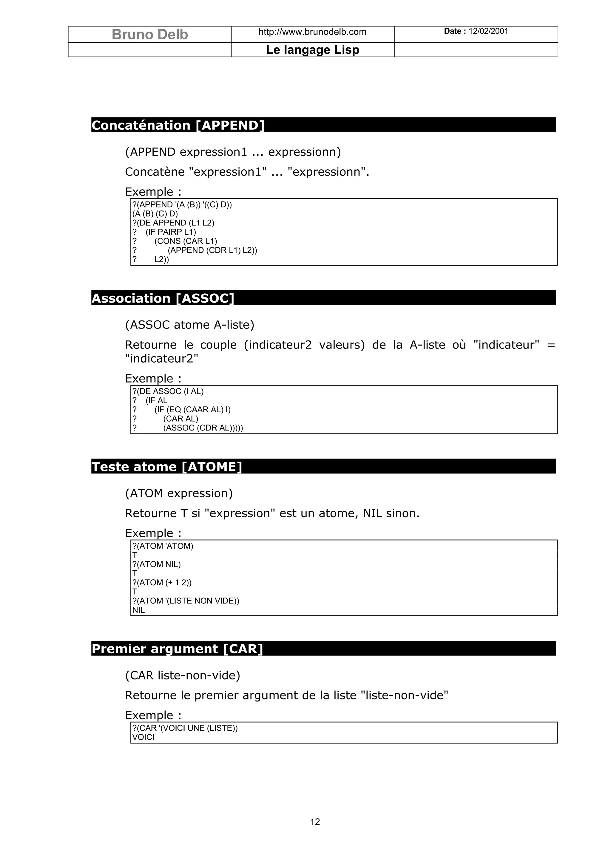 Bruno Delb                           http://www.brunodelb.com   Date : 12/02/2001

                                        Le langage Lisp




Concaténation [APPEND]

    (APPEND expression1 ... expressionn)
    Concatène "expression1" ... "expressionn".
    Exemple :
     ?(APPEND '(A (B)) '((C) D))
     (A (B) (C) D)
     ?(DE APPEND (L1 L2)
     ? (IF PAIRP L1)
     ?     (CONS (CAR L1)
     ?         (APPEND (CDR L1) L2))
     ?     L2))



Association [ASSOC]

    (ASSOC atome A-liste)
    Retourne le couple (indicateur2 valeurs) de la A-liste où "indicateur" =
    "indicateur2"
    Exemple :
     ?(DE ASSOC (I AL)
     ? (IF AL
     ?    (IF (EQ (CAAR AL) I)
     ?       (CAR AL)
     ?       (ASSOC (CDR AL)))))



Teste atome [ATOME]

    (ATOM expression)
    Retourne T si "expression" est un atome, NIL sinon.
    Exemple :
     ?(ATOM 'ATOM)
     T
     ?(ATOM NIL)
     T
     ?(ATOM (+ 1 2))
     T
     ?(ATOM '(LISTE NON VIDE))
     NIL



Premier argument [CAR]

    (CAR liste-non-vide)
    Retourne le premier argument de la liste "liste-non-vide"
    Exemple :
     ?(CAR '(VOICI UNE (LISTE))
     VOICI




                                                  12
 