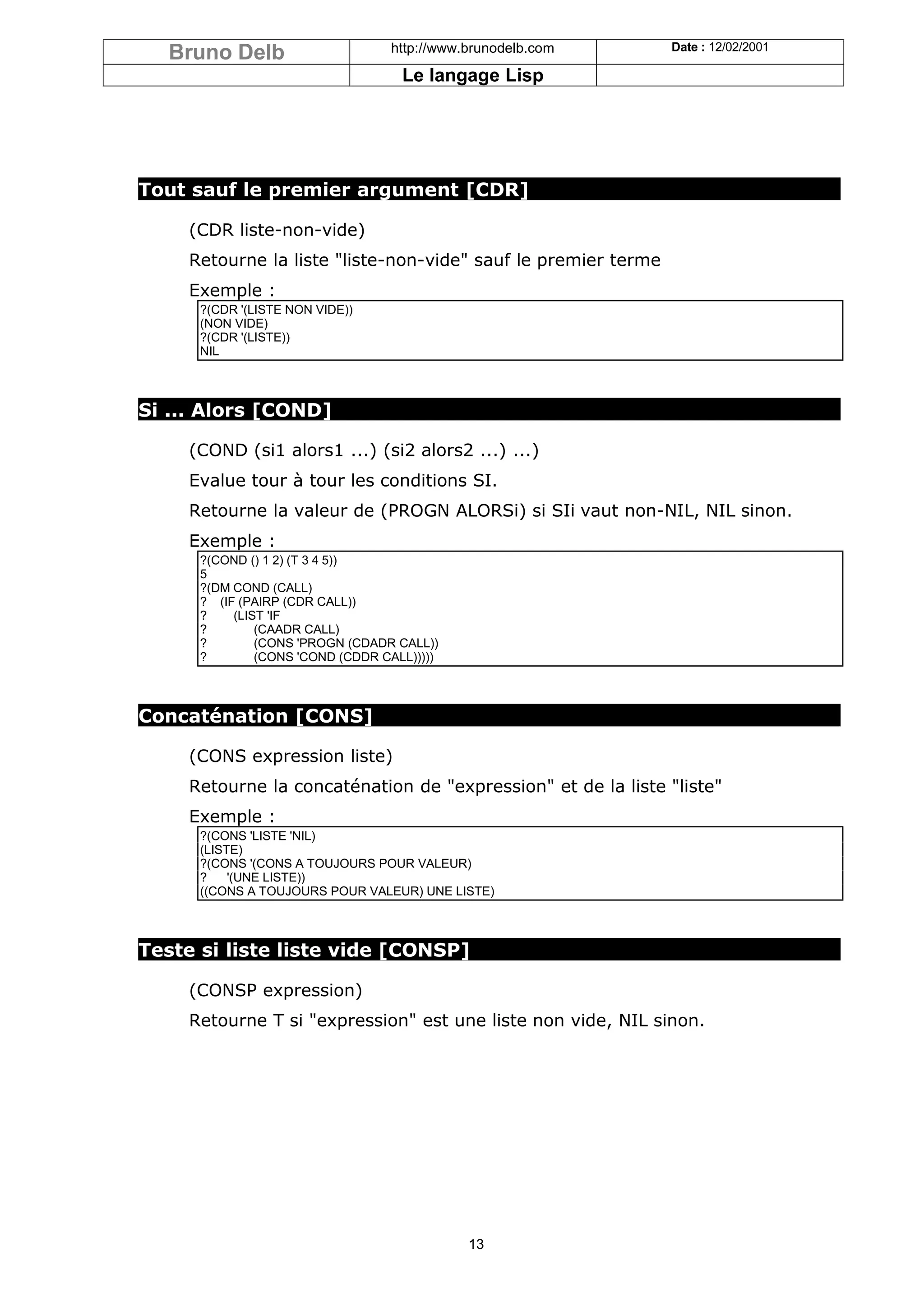 Bruno Delb                     http://www.brunodelb.com      Date : 12/02/2001

                                    Le langage Lisp




Tout sauf le premier argument [CDR]

     (CDR liste-non-vide)
     Retourne la liste "liste-non-vide" sauf le premier terme
     Exemple :
      ?(CDR '(LISTE NON VIDE))
      (NON VIDE)
      ?(CDR '(LISTE))
      NIL



Si ... Alors [COND]

     (COND (si1 alors1 ...) (si2 alors2 ...) ...)
     Evalue tour à tour les conditions SI.
     Retourne la valeur de (PROGN ALORSi) si SIi vaut non-NIL, NIL sinon.
     Exemple :
      ?(COND () 1 2) (T 3 4 5))
      5
      ?(DM COND (CALL)
      ? (IF (PAIRP (CDR CALL))
      ?    (LIST 'IF
      ?        (CAADR CALL)
      ?        (CONS 'PROGN (CDADR CALL))
      ?        (CONS 'COND (CDDR CALL)))))



Concaténation [CONS]

     (CONS expression liste)
     Retourne la concaténation de "expression" et de la liste "liste"
     Exemple :
      ?(CONS 'LISTE 'NIL)
      (LISTE)
      ?(CONS '(CONS A TOUJOURS POUR VALEUR)
      ?    '(UNE LISTE))
      ((CONS A TOUJOURS POUR VALEUR) UNE LISTE)



Teste si liste liste vide [CONSP]

     (CONSP expression)
     Retourne T si "expression" est une liste non vide, NIL sinon.




                                             13
 
