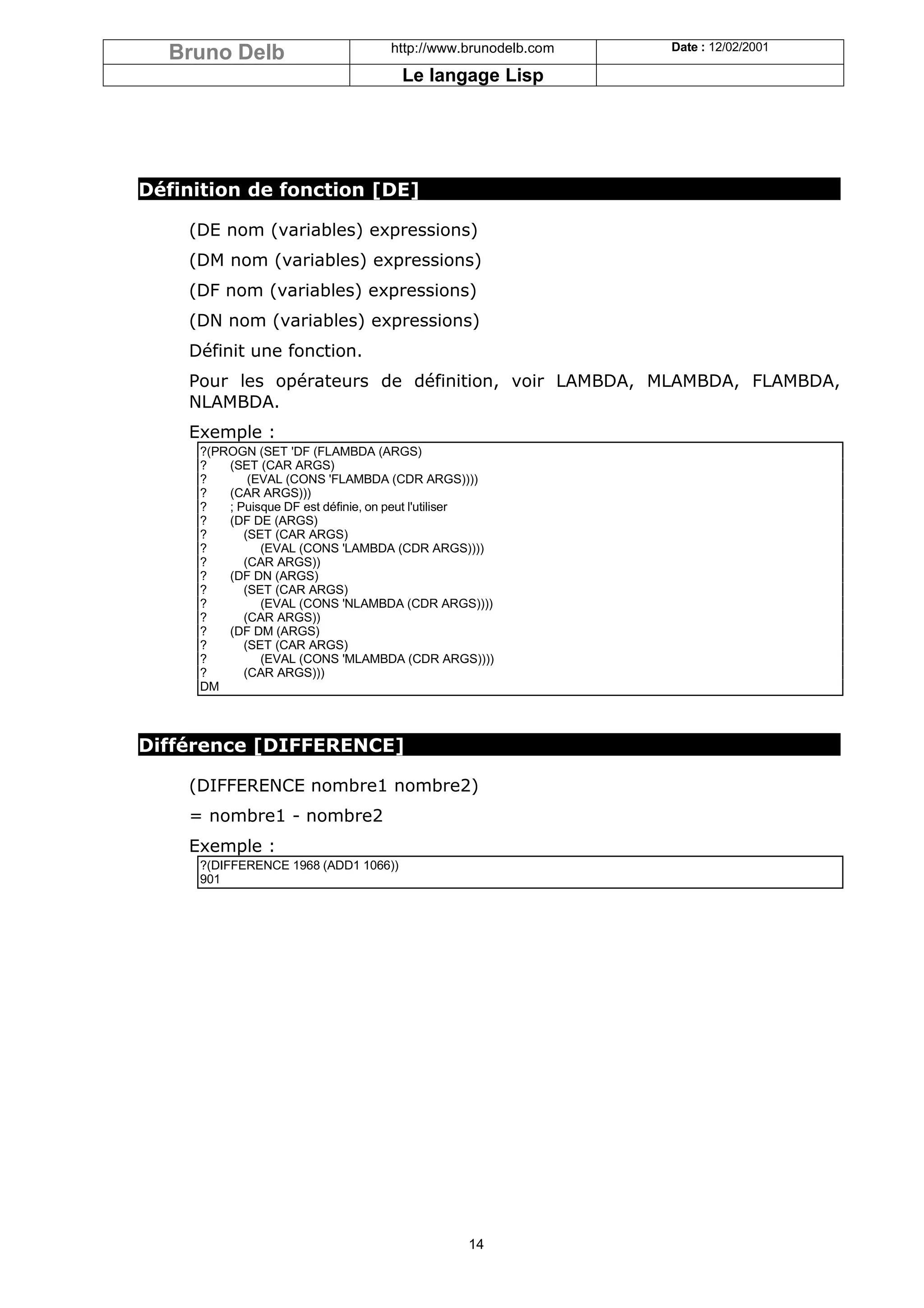 Bruno Delb                        http://www.brunodelb.com   Date : 12/02/2001

                                      Le langage Lisp




Définition de fonction [DE]

    (DE nom (variables) expressions)
    (DM nom (variables) expressions)
    (DF nom (variables) expressions)
    (DN nom (variables) expressions)
    Définit une fonction.
    Pour les opérateurs de définition, voir LAMBDA, MLAMBDA, FLAMBDA,
    NLAMBDA.
    Exemple :
     ?(PROGN (SET 'DF (FLAMBDA (ARGS)
     ?   (SET (CAR ARGS)
     ?       (EVAL (CONS 'FLAMBDA (CDR ARGS))))
     ?   (CAR ARGS)))
     ?   ; Puisque DF est définie, on peut l'utiliser
     ?   (DF DE (ARGS)
     ?      (SET (CAR ARGS)
     ?         (EVAL (CONS 'LAMBDA (CDR ARGS))))
     ?      (CAR ARGS))
     ?   (DF DN (ARGS)
     ?      (SET (CAR ARGS)
     ?         (EVAL (CONS 'NLAMBDA (CDR ARGS))))
     ?      (CAR ARGS))
     ?   (DF DM (ARGS)
     ?      (SET (CAR ARGS)
     ?         (EVAL (CONS 'MLAMBDA (CDR ARGS))))
     ?      (CAR ARGS)))
     DM



Différence [DIFFERENCE]

    (DIFFERENCE nombre1 nombre2)
    = nombre1 - nombre2
    Exemple :
     ?(DIFFERENCE 1968 (ADD1 1066))
     901




                                                14
 