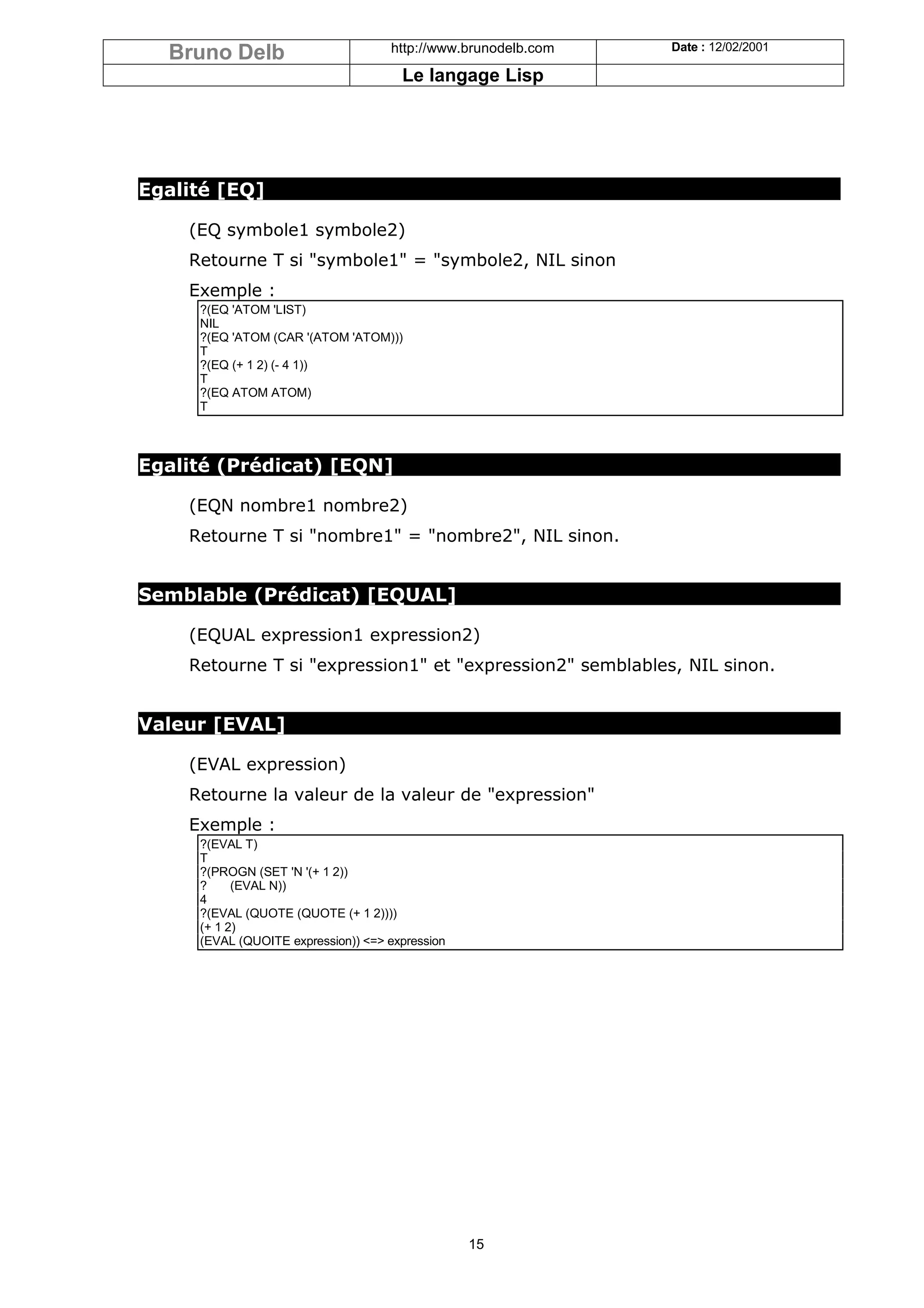 Bruno Delb                        http://www.brunodelb.com   Date : 12/02/2001

                                      Le langage Lisp




Egalité [EQ]

    (EQ symbole1 symbole2)
    Retourne T si "symbole1" = "symbole2, NIL sinon
    Exemple :
     ?(EQ 'ATOM 'LIST)
     NIL
     ?(EQ 'ATOM (CAR '(ATOM 'ATOM)))
     T
     ?(EQ (+ 1 2) (- 4 1))
     T
     ?(EQ ATOM ATOM)
     T



Egalité (Prédicat) [EQN]

    (EQN nombre1 nombre2)
    Retourne T si "nombre1" = "nombre2", NIL sinon.


Semblable (Prédicat) [EQUAL]

    (EQUAL expression1 expression2)
    Retourne T si "expression1" et "expression2" semblables, NIL sinon.


Valeur [EVAL]

    (EVAL expression)
    Retourne la valeur de la valeur de "expression"
    Exemple :
     ?(EVAL T)
     T
     ?(PROGN (SET 'N '(+ 1 2))
     ?     (EVAL N))
     4
     ?(EVAL (QUOTE (QUOTE (+ 1 2))))
     (+ 1 2)
     (EVAL (QUOITE expression)) <=> expression




                                                 15
 