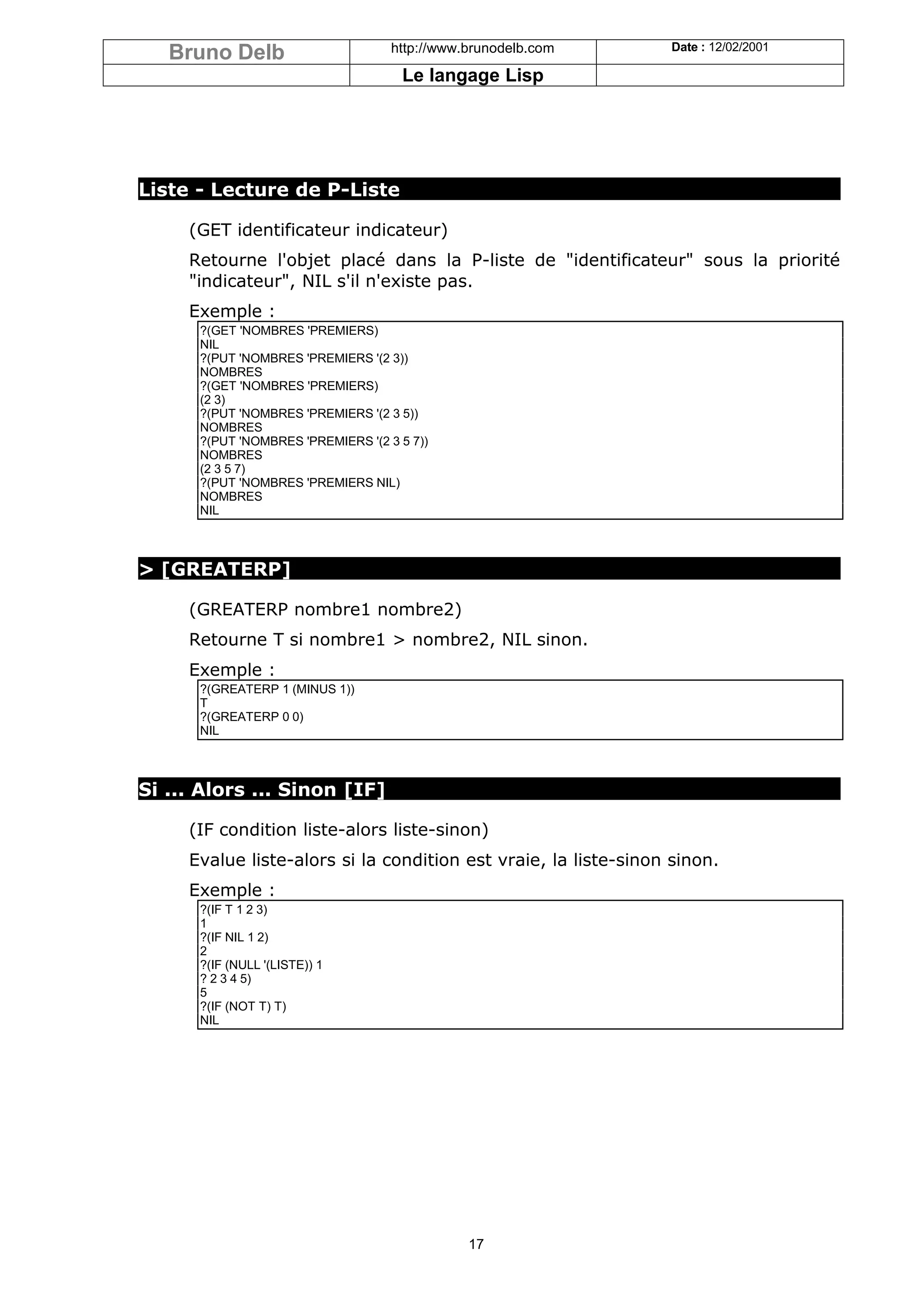 Bruno Delb                       http://www.brunodelb.com     Date : 12/02/2001

                                     Le langage Lisp




Liste - Lecture de P-Liste

     (GET identificateur indicateur)
     Retourne l'objet placé dans la P-liste de "identificateur" sous la priorité
     "indicateur", NIL s'il n'existe pas.
     Exemple :
      ?(GET 'NOMBRES 'PREMIERS)
      NIL
      ?(PUT 'NOMBRES 'PREMIERS '(2 3))
      NOMBRES
      ?(GET 'NOMBRES 'PREMIERS)
      (2 3)
      ?(PUT 'NOMBRES 'PREMIERS '(2 3 5))
      NOMBRES
      ?(PUT 'NOMBRES 'PREMIERS '(2 3 5 7))
      NOMBRES
      (2 3 5 7)
      ?(PUT 'NOMBRES 'PREMIERS NIL)
      NOMBRES
      NIL



> [GREATERP]

     (GREATERP nombre1 nombre2)
     Retourne T si nombre1 > nombre2, NIL sinon.
     Exemple :
      ?(GREATERP 1 (MINUS 1))
      T
      ?(GREATERP 0 0)
      NIL



Si ... Alors ... Sinon [IF]

     (IF condition liste-alors liste-sinon)
     Evalue liste-alors si la condition est vraie, la liste-sinon sinon.
     Exemple :
      ?(IF T 1 2 3)
      1
      ?(IF NIL 1 2)
      2
      ?(IF (NULL '(LISTE)) 1
      ? 2 3 4 5)
      5
      ?(IF (NOT T) T)
      NIL




                                               17
 