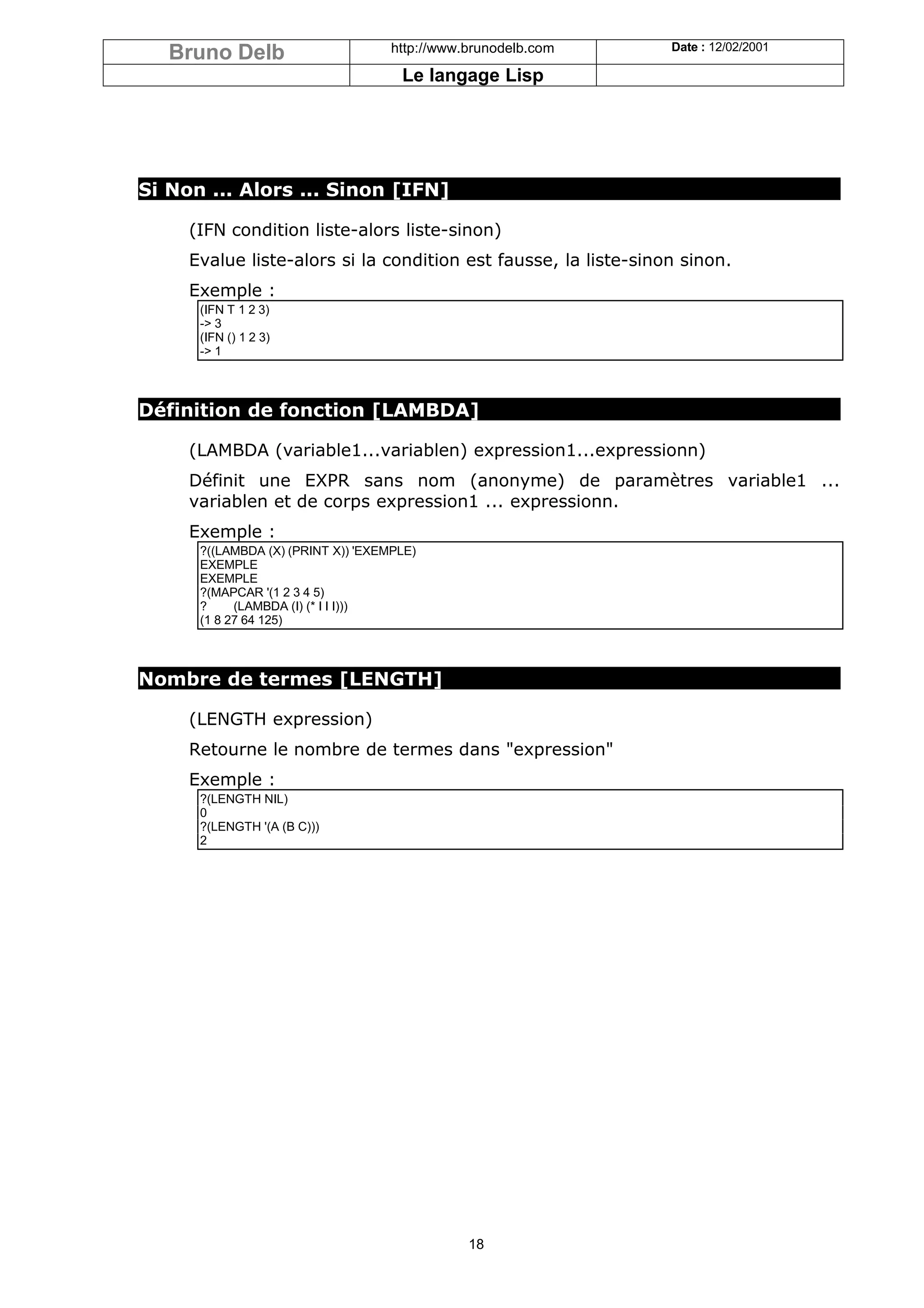 Bruno Delb                       http://www.brunodelb.com     Date : 12/02/2001

                                     Le langage Lisp




Si Non ... Alors ... Sinon [IFN]

     (IFN condition liste-alors liste-sinon)
     Evalue liste-alors si la condition est fausse, la liste-sinon sinon.
     Exemple :
      (IFN T 1 2 3)
      -> 3
      (IFN () 1 2 3)
      -> 1



Définition de fonction [LAMBDA]

     (LAMBDA (variable1...variablen) expression1...expressionn)
     Définit une EXPR sans nom (anonyme) de paramètres variable1 ...
     variablen et de corps expression1 ... expressionn.
     Exemple :
      ?((LAMBDA (X) (PRINT X)) 'EXEMPLE)
      EXEMPLE
      EXEMPLE
      ?(MAPCAR '(1 2 3 4 5)
      ?     (LAMBDA (I) (* I I I)))
      (1 8 27 64 125)



Nombre de termes [LENGTH]

     (LENGTH expression)
     Retourne le nombre de termes dans "expression"
     Exemple :
      ?(LENGTH NIL)
      0
      ?(LENGTH '(A (B C)))
      2




                                               18
 