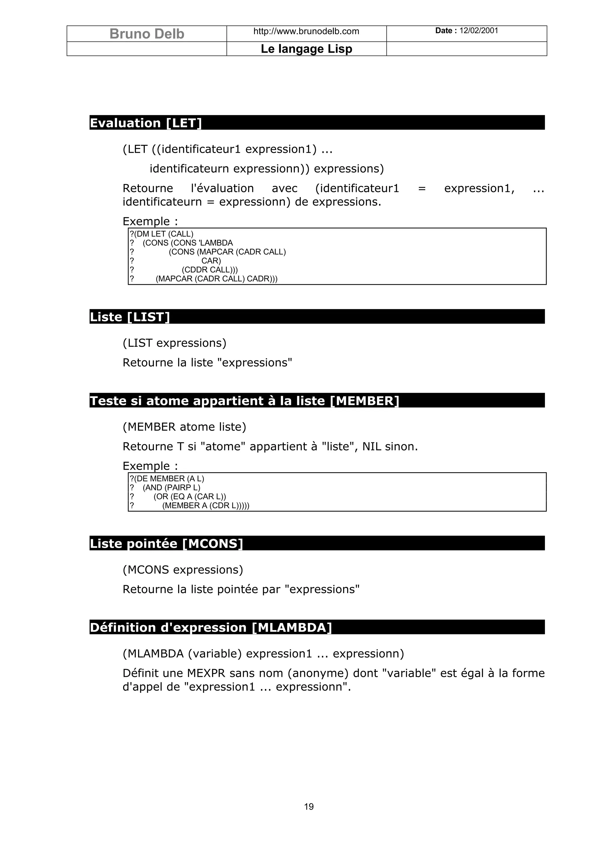 Bruno Delb                         http://www.brunodelb.com       Date : 12/02/2001

                                      Le langage Lisp




Evaluation [LET]

    (LET ((identificateur1 expression1) ...
         identificateurn expressionn)) expressions)
    Retourne     l'évaluation  avec   (identificateur1          =     expression1,      ...
    identificateurn = expressionn) de expressions.
    Exemple :
     ?(DM LET (CALL)
     ? (CONS (CONS 'LAMBDA
     ?        (CONS (MAPCAR (CADR CALL)
     ?               CAR)
     ?           (CDDR CALL)))
     ?     (MAPCAR (CADR CALL) CADR)))



Liste [LIST]

    (LIST expressions)
    Retourne la liste "expressions"


Teste si atome appartient à la liste [MEMBER]

    (MEMBER atome liste)
    Retourne T si "atome" appartient à "liste", NIL sinon.
    Exemple :
     ?(DE MEMBER (A L)
     ? (AND (PAIRP L)
     ?     (OR (EQ A (CAR L))
     ?       (MEMBER A (CDR L)))))



Liste pointée [MCONS]

    (MCONS expressions)
    Retourne la liste pointée par "expressions"


Définition d'expression [MLAMBDA]

    (MLAMBDA (variable) expression1 ... expressionn)
    Définit une MEXPR sans nom (anonyme) dont "variable" est égal à la forme
    d'appel de "expression1 ... expressionn".




                                                19
 