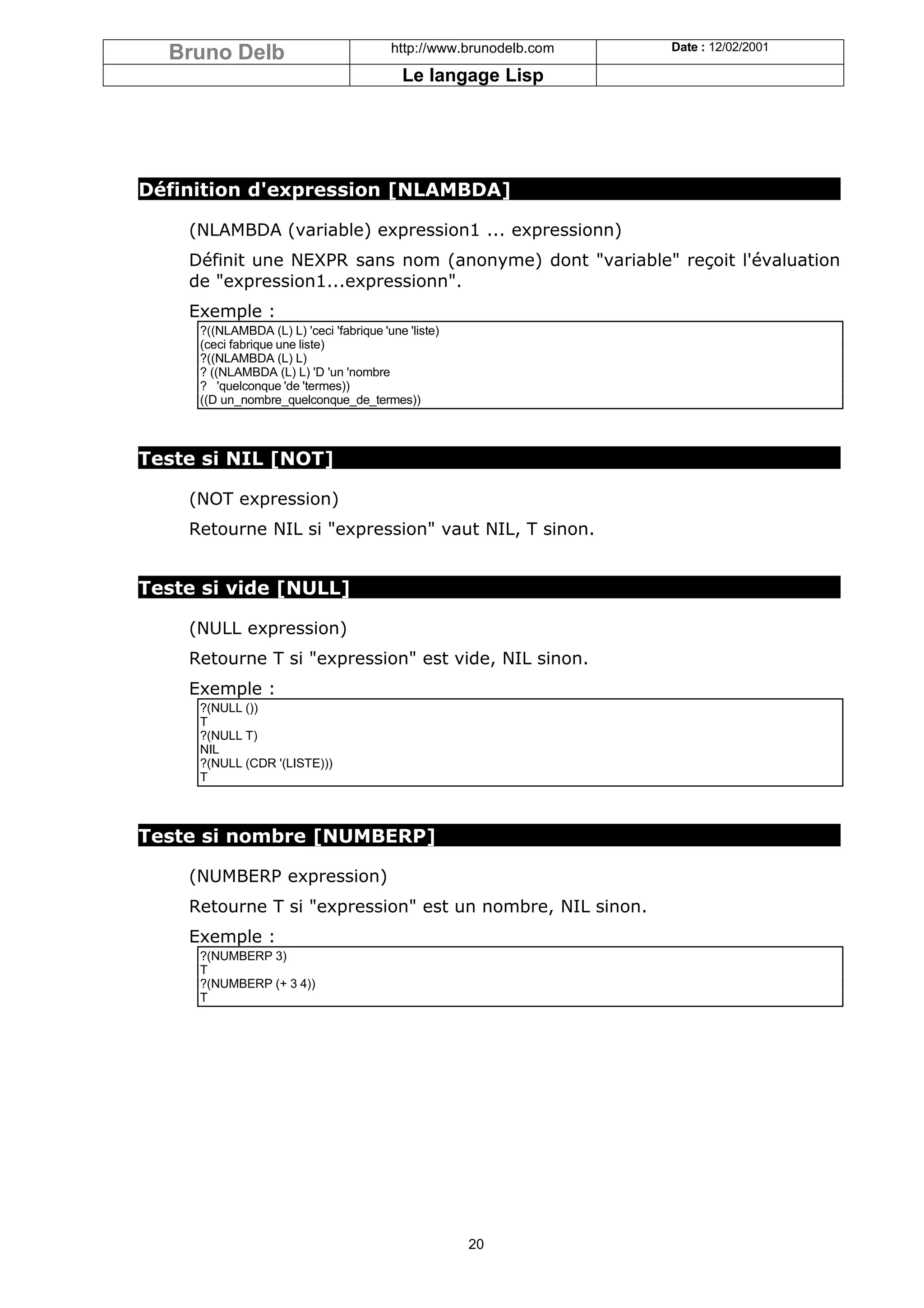 Bruno Delb                             http://www.brunodelb.com   Date : 12/02/2001

                                           Le langage Lisp




Définition d'expression [NLAMBDA]

    (NLAMBDA (variable) expression1 ... expressionn)
    Définit une NEXPR sans nom (anonyme) dont "variable" reçoit l'évaluation
    de "expression1...expressionn".
    Exemple :
     ?((NLAMBDA (L) L) 'ceci 'fabrique 'une 'liste)
     (ceci fabrique une liste)
     ?((NLAMBDA (L) L)
     ? ((NLAMBDA (L) L) 'D 'un 'nombre
     ? 'quelconque 'de 'termes))
     ((D un_nombre_quelconque_de_termes))



Teste si NIL [NOT]

    (NOT expression)
    Retourne NIL si "expression" vaut NIL, T sinon.


Teste si vide [NULL]

    (NULL expression)
    Retourne T si "expression" est vide, NIL sinon.
    Exemple :
     ?(NULL ())
     T
     ?(NULL T)
     NIL
     ?(NULL (CDR '(LISTE)))
     T



Teste si nombre [NUMBERP]

    (NUMBERP expression)
    Retourne T si "expression" est un nombre, NIL sinon.
    Exemple :
     ?(NUMBERP 3)
     T
     ?(NUMBERP (+ 3 4))
     T




                                                      20
 