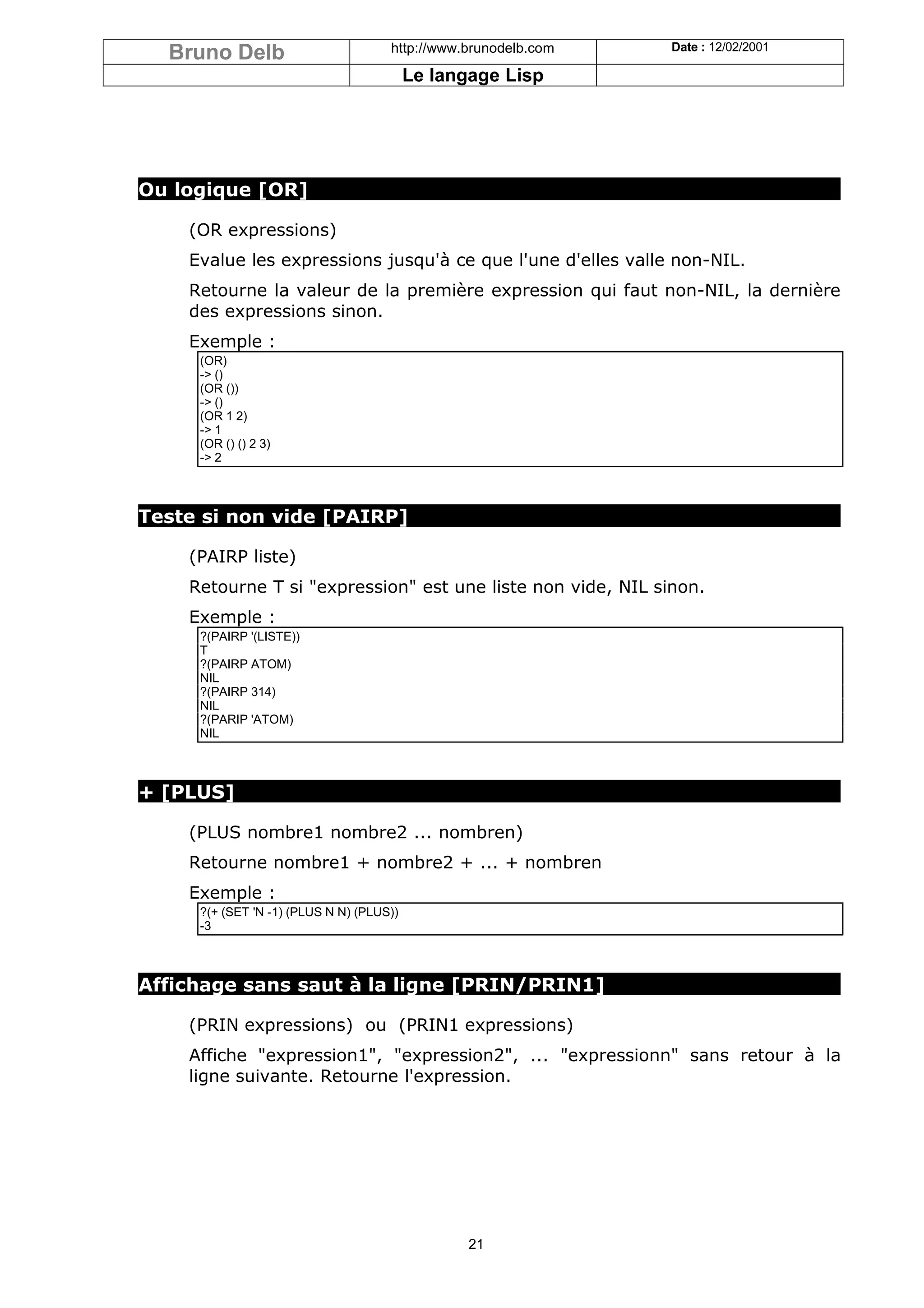 Bruno Delb                         http://www.brunodelb.com   Date : 12/02/2001

                                          Le langage Lisp




Ou logique [OR]

    (OR expressions)
    Evalue les expressions jusqu'à ce que l'une d'elles valle non-NIL.
    Retourne la valeur de la première expression qui faut non-NIL, la dernière
    des expressions sinon.
    Exemple :
     (OR)
     -> ()
     (OR ())
     -> ()
     (OR 1 2)
     -> 1
     (OR () () 2 3)
     -> 2



Teste si non vide [PAIRP]

    (PAIRP liste)
    Retourne T si "expression" est une liste non vide, NIL sinon.
    Exemple :
     ?(PAIRP '(LISTE))
     T
     ?(PAIRP ATOM)
     NIL
     ?(PAIRP 314)
     NIL
     ?(PARIP 'ATOM)
     NIL



+ [PLUS]

    (PLUS nombre1 nombre2 ... nombren)
    Retourne nombre1 + nombre2 + ... + nombren
    Exemple :
     ?(+ (SET 'N -1) (PLUS N N) (PLUS))
     -3



Affichage sans saut à la ligne [PRIN/PRIN1]

    (PRIN expressions) ou (PRIN1 expressions)
    Affiche "expression1", "expression2", ... "expressionn" sans retour à la
    ligne suivante. Retourne l'expression.




                                                 21
 