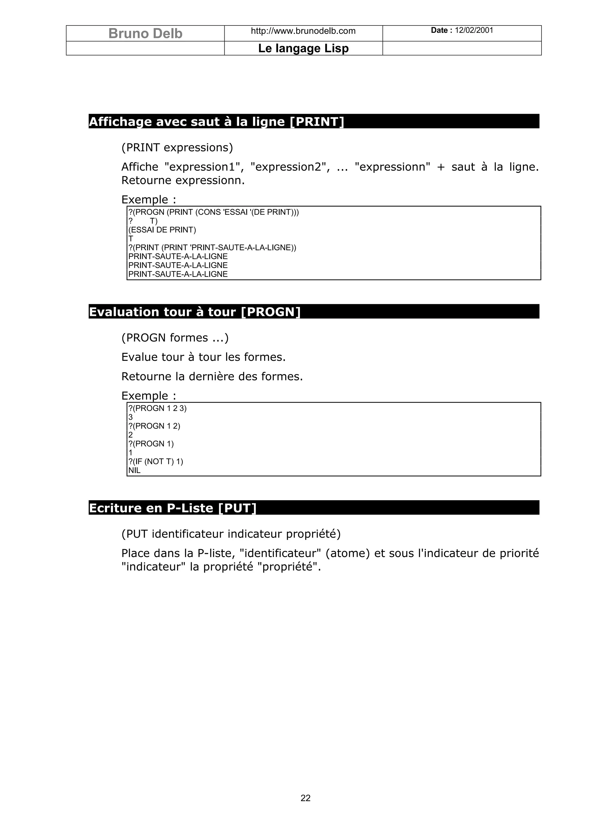 Bruno Delb                      http://www.brunodelb.com     Date : 12/02/2001

                                    Le langage Lisp




Affichage avec saut à la ligne [PRINT]

    (PRINT expressions)
    Affiche "expression1", "expression2", ... "expressionn" + saut à la ligne.
    Retourne expressionn.
    Exemple :
     ?(PROGN (PRINT (CONS 'ESSAI '(DE PRINT)))
     ?    T)
     (ESSAI DE PRINT)
     T
     ?(PRINT (PRINT 'PRINT-SAUTE-A-LA-LIGNE))
     PRINT-SAUTE-A-LA-LIGNE
     PRINT-SAUTE-A-LA-LIGNE
     PRINT-SAUTE-A-LA-LIGNE



Evaluation tour à tour [PROGN]

    (PROGN formes ...)
    Evalue tour à tour les formes.
    Retourne la dernière des formes.
    Exemple :
     ?(PROGN 1 2 3)
     3
     ?(PROGN 1 2)
     2
     ?(PROGN 1)
     1
     ?(IF (NOT T) 1)
     NIL



Ecriture en P-Liste [PUT]

    (PUT identificateur indicateur propriété)
    Place dans la P-liste, "identificateur" (atome) et sous l'indicateur de priorité
    "indicateur" la propriété "propriété".




                                                 22
 