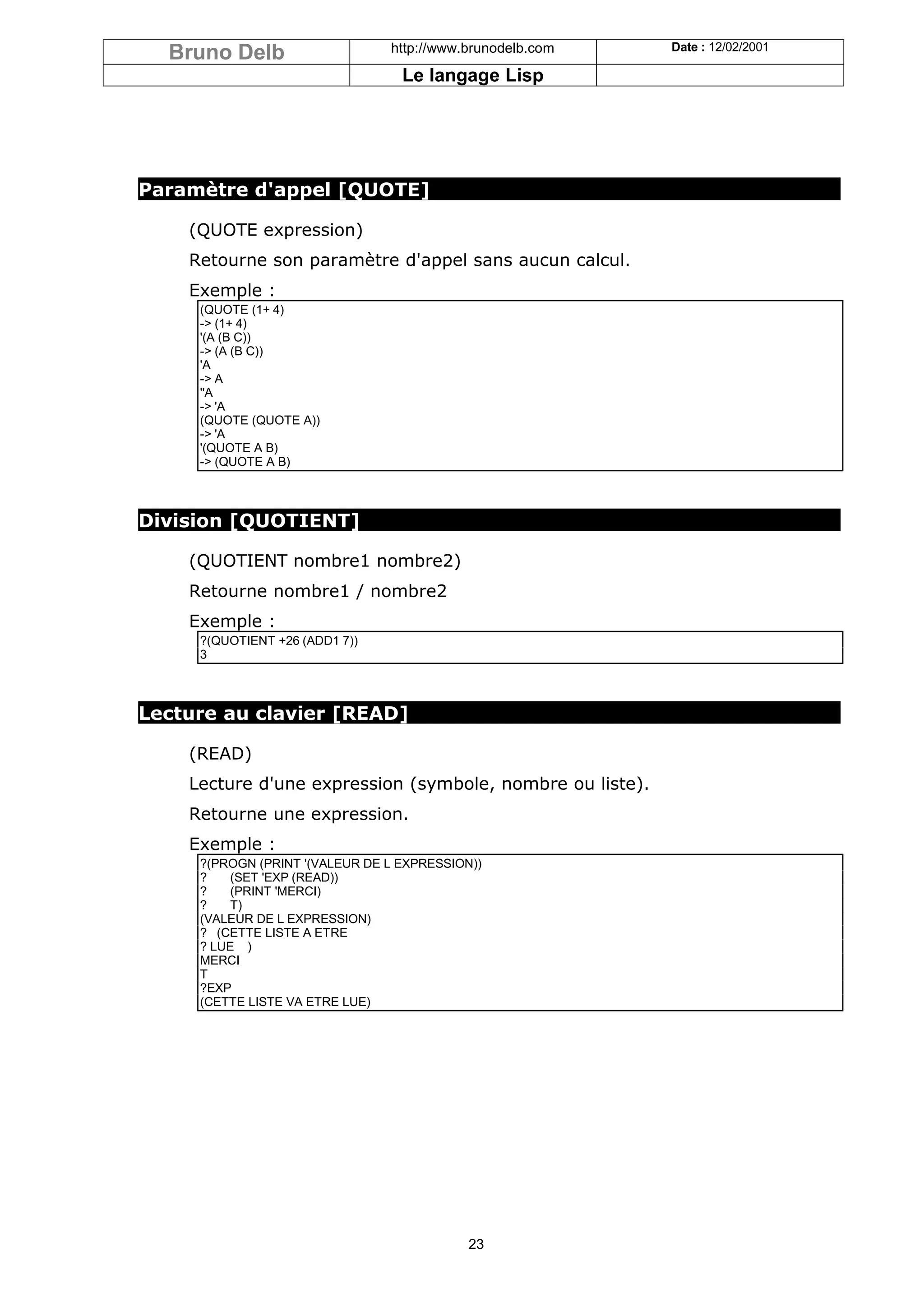 Bruno Delb                    http://www.brunodelb.com   Date : 12/02/2001

                                  Le langage Lisp




Paramètre d'appel [QUOTE]

    (QUOTE expression)
    Retourne son paramètre d'appel sans aucun calcul.
    Exemple :
     (QUOTE (1+ 4)
     -> (1+ 4)
     '(A (B C))
     -> (A (B C))
     'A
     -> A
     ''A
     -> 'A
     (QUOTE (QUOTE A))
     -> 'A
     '(QUOTE A B)
     -> (QUOTE A B)



Division [QUOTIENT]

    (QUOTIENT nombre1 nombre2)
    Retourne nombre1 / nombre2
    Exemple :
     ?(QUOTIENT +26 (ADD1 7))
     3



Lecture au clavier [READ]

    (READ)
    Lecture d'une expression (symbole, nombre ou liste).
    Retourne une expression.
    Exemple :
     ?(PROGN (PRINT '(VALEUR DE L EXPRESSION))
     ?    (SET 'EXP (READ))
     ?    (PRINT 'MERCI)
     ?    T)
     (VALEUR DE L EXPRESSION)
     ? (CETTE LISTE A ETRE
     ? LUE )
     MERCI
     T
     ?EXP
     (CETTE LISTE VA ETRE LUE)




                                            23
 