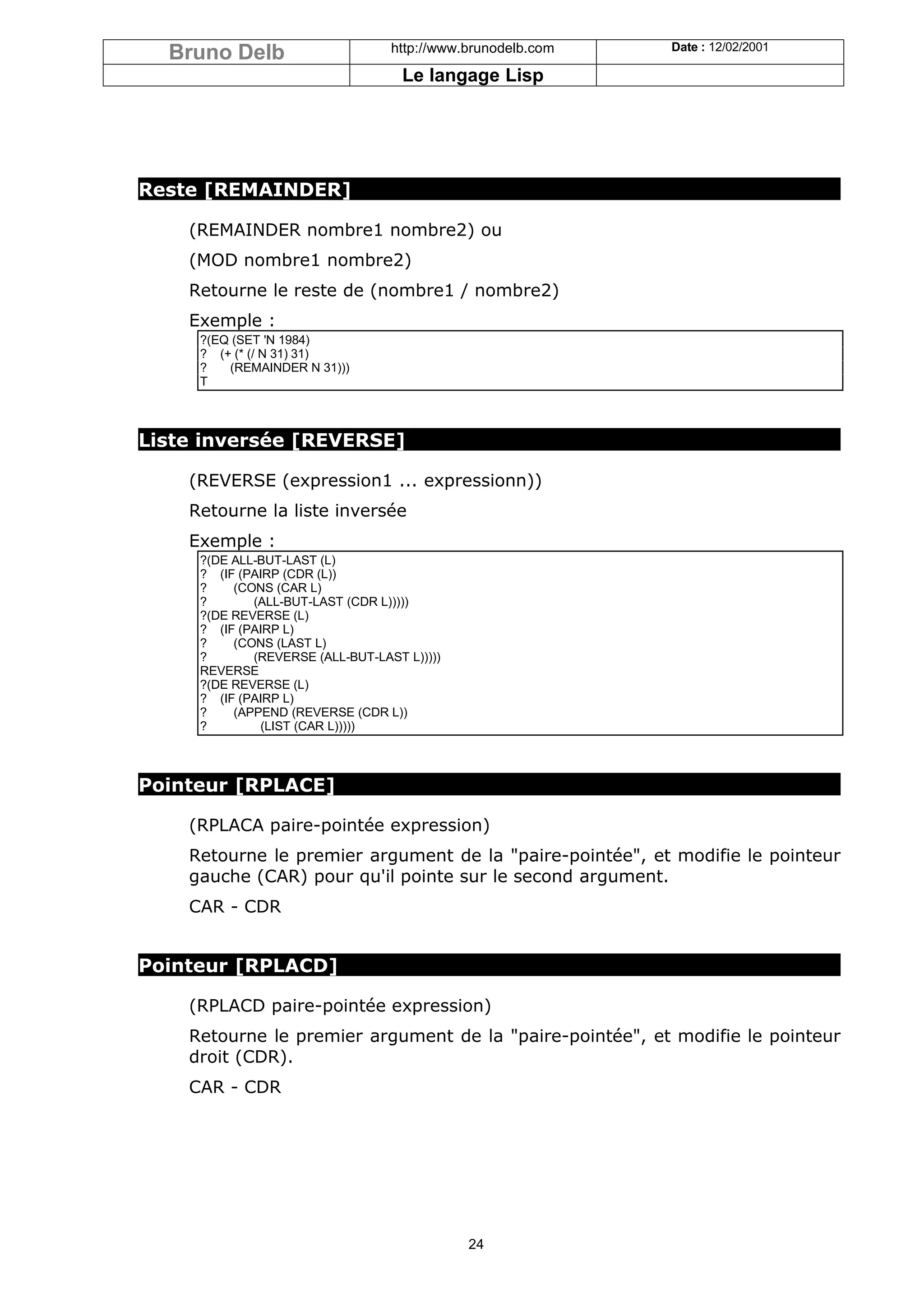 Bruno Delb                      http://www.brunodelb.com   Date : 12/02/2001

                                    Le langage Lisp




Reste [REMAINDER]

    (REMAINDER nombre1 nombre2) ou
    (MOD nombre1 nombre2)
    Retourne le reste de (nombre1 / nombre2)
    Exemple :
     ?(EQ (SET 'N 1984)
     ? (+ (* (/ N 31) 31)
     ?   (REMAINDER N 31)))
     T



Liste inversée [REVERSE]

    (REVERSE (expression1 ... expressionn))
    Retourne la liste inversée
    Exemple :
     ?(DE ALL-BUT-LAST (L)
     ? (IF (PAIRP (CDR (L))
     ?    (CONS (CAR L)
     ?       (ALL-BUT-LAST (CDR L)))))
     ?(DE REVERSE (L)
     ? (IF (PAIRP L)
     ?    (CONS (LAST L)
     ?       (REVERSE (ALL-BUT-LAST L)))))
     REVERSE
     ?(DE REVERSE (L)
     ? (IF (PAIRP L)
     ?    (APPEND (REVERSE (CDR L))
     ?        (LIST (CAR L)))))



Pointeur [RPLACE]

    (RPLACA paire-pointée expression)
    Retourne le premier argument de la "paire-pointée", et modifie le pointeur
    gauche (CAR) pour qu'il pointe sur le second argument.
    CAR - CDR


Pointeur [RPLACD]

    (RPLACD paire-pointée expression)
    Retourne le premier argument de la "paire-pointée", et modifie le pointeur
    droit (CDR).
    CAR - CDR




                                             24
 