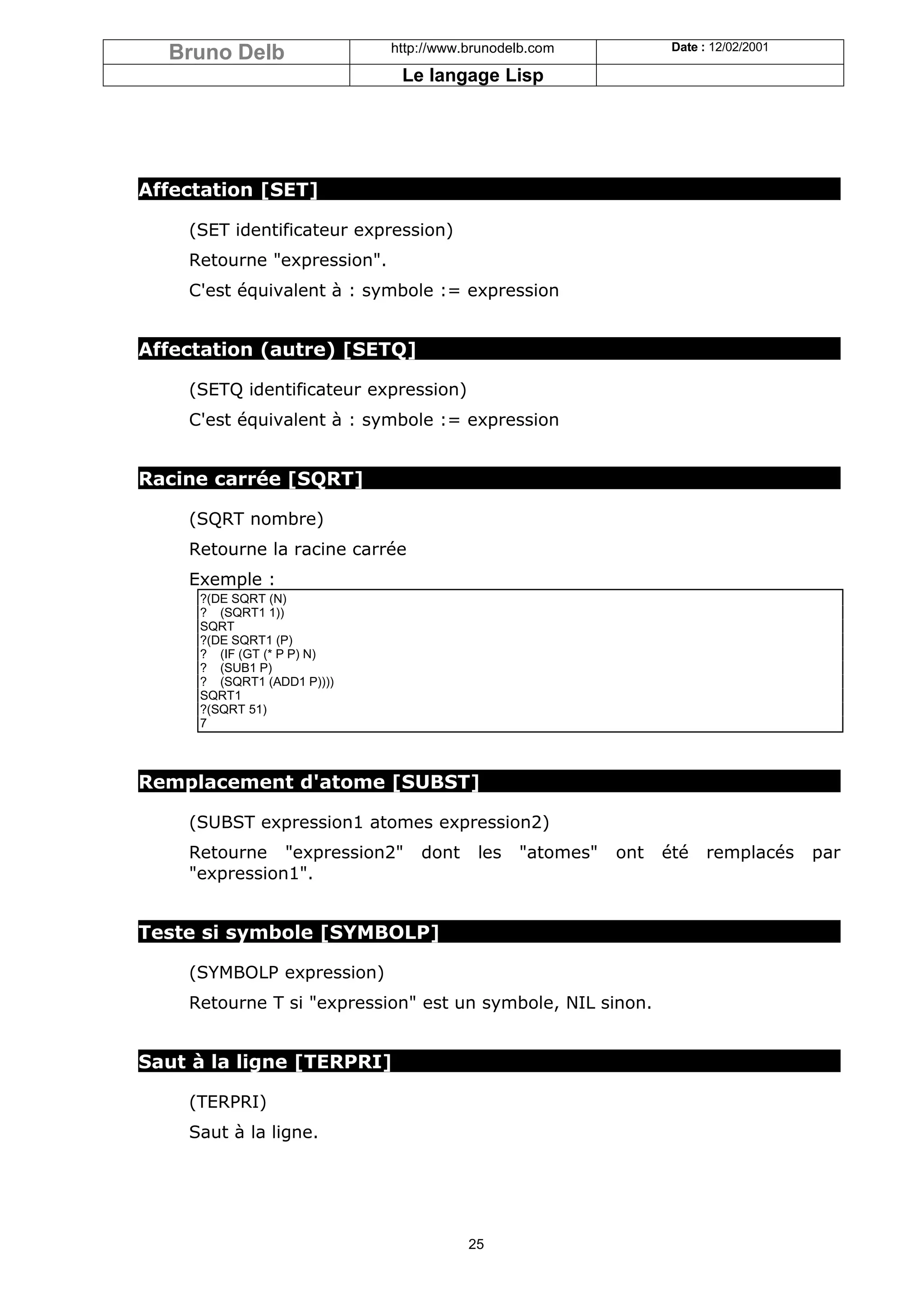 Bruno Delb                 http://www.brunodelb.com            Date : 12/02/2001

                              Le langage Lisp




Affectation [SET]

    (SET identificateur expression)
    Retourne "expression".
    C'est équivalent à : symbole := expression


Affectation (autre) [SETQ]

    (SETQ identificateur expression)
    C'est équivalent à : symbole := expression


Racine carrée [SQRT]

    (SQRT nombre)
    Retourne la racine carrée
    Exemple :
     ?(DE SQRT (N)
     ? (SQRT1 1))
     SQRT
     ?(DE SQRT1 (P)
     ? (IF (GT (* P P) N)
     ? (SUB1 P)
     ? (SQRT1 (ADD1 P))))
     SQRT1
     ?(SQRT 51)
     7



Remplacement d'atome [SUBST]

    (SUBST expression1 atomes expression2)
    Retourne "expression2"       dont    les   "atomes"   ont   été    remplacés     par
    "expression1".


Teste si symbole [SYMBOLP]

    (SYMBOLP expression)
    Retourne T si "expression" est un symbole, NIL sinon.


Saut à la ligne [TERPRI]

    (TERPRI)
    Saut à la ligne.




                                        25
 