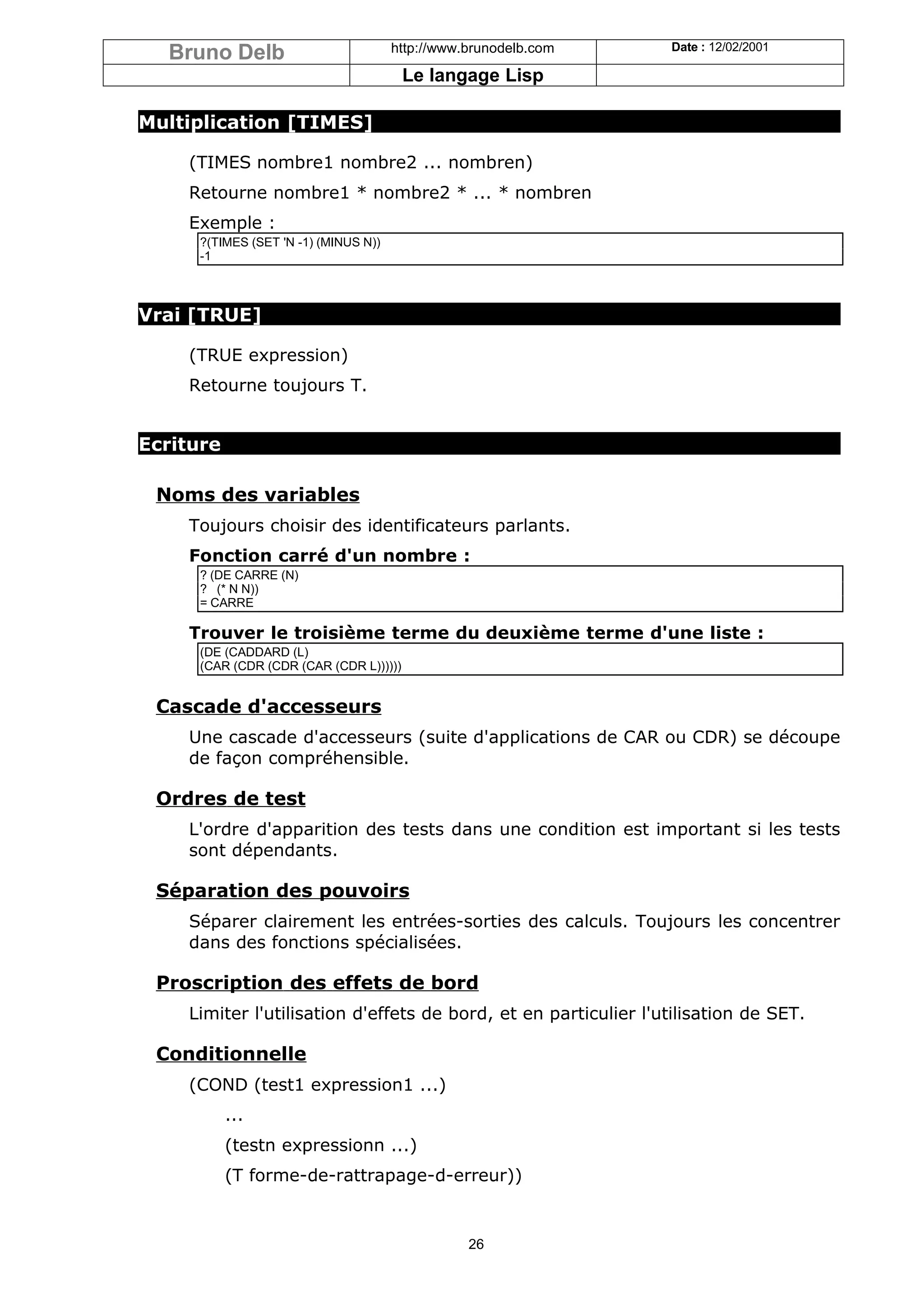 Bruno Delb                          http://www.brunodelb.com   Date : 12/02/2001

                                        Le langage Lisp

Multiplication [TIMES]

    (TIMES nombre1 nombre2 ... nombren)
    Retourne nombre1 * nombre2 * ... * nombren
    Exemple :
     ?(TIMES (SET 'N -1) (MINUS N))
     -1



Vrai [TRUE]

    (TRUE expression)
    Retourne toujours T.


Ecriture

 Noms des variables
    Toujours choisir des identificateurs parlants.
    Fonction carré d'un nombre :
     ? (DE CARRE (N)
     ? (* N N))
     = CARRE

    Trouver le troisième terme du deuxième terme d'une liste :
     (DE (CADDARD (L)
     (CAR (CDR (CDR (CAR (CDR L))))))


 Cascade d'accesseurs
    Une cascade d'accesseurs (suite d'applications de CAR ou CDR) se découpe
    de façon compréhensible.

 Ordres de test
    L'ordre d'apparition des tests dans une condition est important si les tests
    sont dépendants.

 Séparation des pouvoirs
    Séparer clairement les entrées-sorties des calculs. Toujours les concentrer
    dans des fonctions spécialisées.

 Proscription des effets de bord
    Limiter l'utilisation d'effets de bord, et en particulier l'utilisation de SET.

 Conditionnelle
    (COND (test1 expression1 ...)
           ...
           (testn expressionn ...)
           (T forme-de-rattrapage-d-erreur))


                                                 26
 