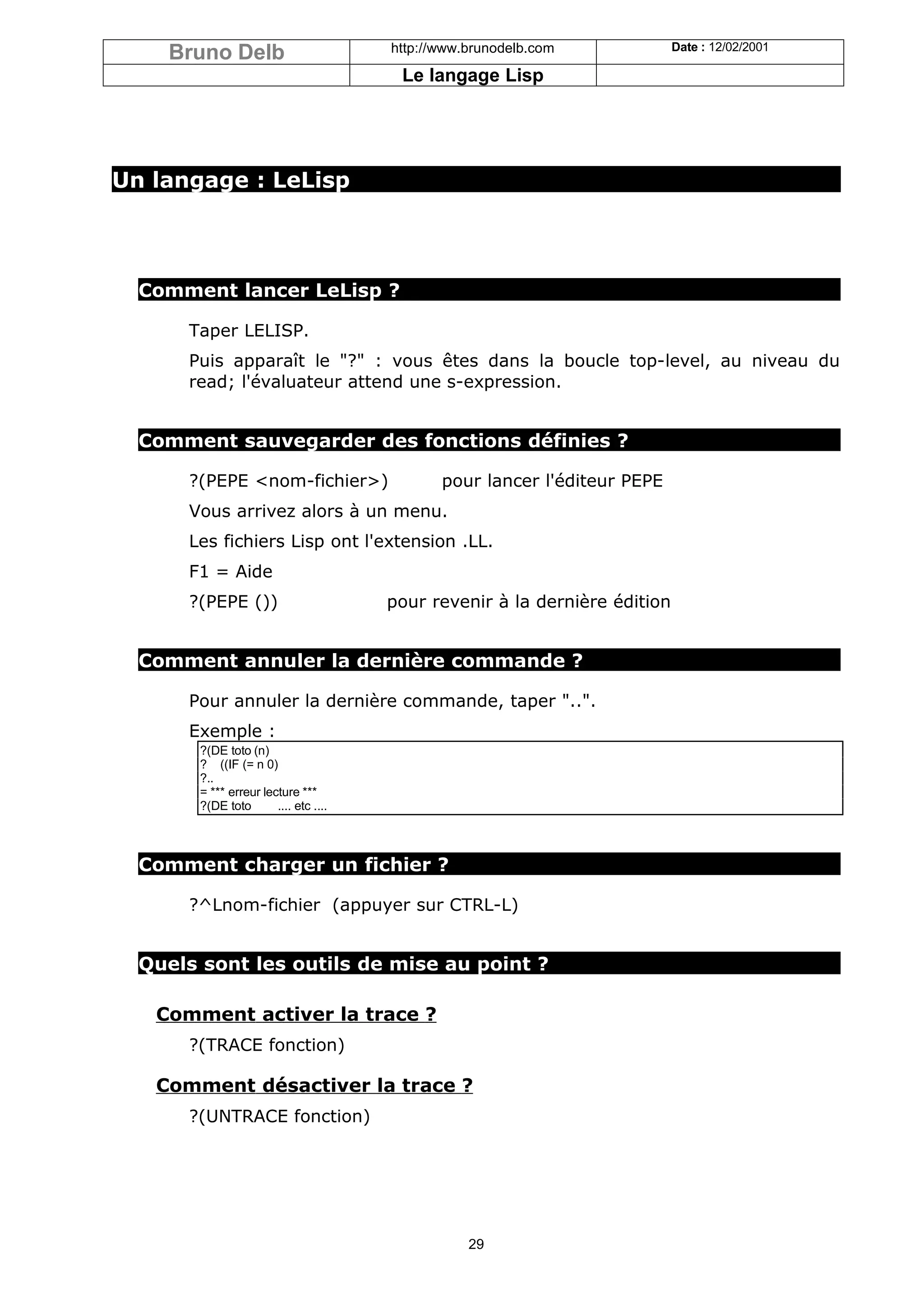 Bruno Delb                          http://www.brunodelb.com             Date : 12/02/2001

                                         Le langage Lisp




Un langage : LeLisp




  Comment lancer LeLisp ?

      Taper LELISP.
      Puis apparaît le "?" : vous êtes dans la boucle top-level, au niveau du
      read; l'évaluateur attend une s-expression.


  Comment sauvegarder des fonctions définies ?

      ?(PEPE <nom-fichier>)                    pour lancer l'éditeur PEPE
      Vous arrivez alors à un menu.
      Les fichiers Lisp ont l'extension .LL.
      F1 = Aide
      ?(PEPE ())                        pour revenir à la dernière édition


  Comment annuler la dernière commande ?

      Pour annuler la dernière commande, taper "..".
      Exemple :
        ?(DE toto (n)
        ? ((IF (= n 0)
        ?..
        = *** erreur lecture ***
        ?(DE toto       .... etc ....



  Comment charger un fichier ?

      ?^Lnom-fichier (appuyer sur CTRL-L)


  Quels sont les outils de mise au point ?

   Comment activer la trace ?
      ?(TRACE fonction)

   Comment désactiver la trace ?
      ?(UNTRACE fonction)




                                                   29
 