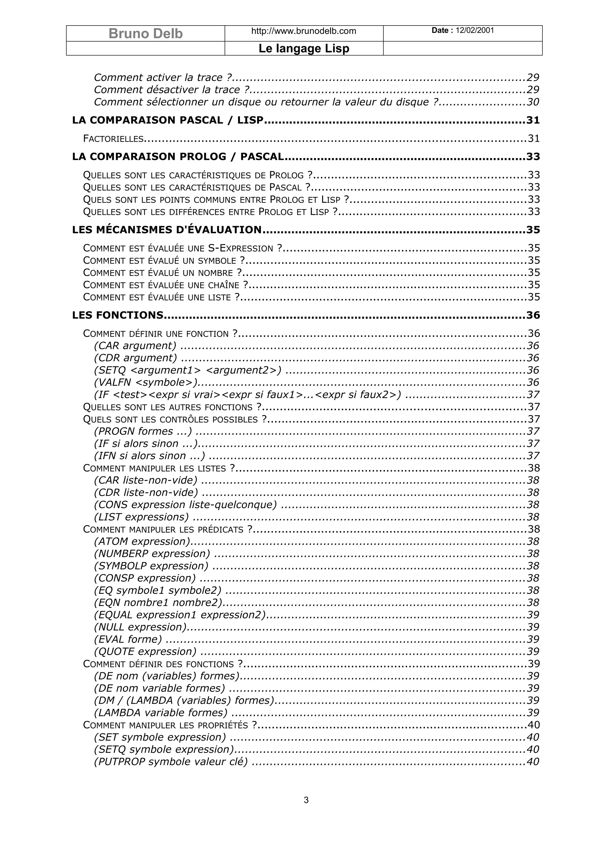 Bruno Delb                            http://www.brunodelb.com                       Date : 12/02/2001

                                                Le langage Lisp

     Comment activer la trace ?.................................................................................29
     Comment désactiver la trace ?.............................................................................29
     Comment sélectionner un disque ou retourner la valeur du disque ?........................30
LA COMPARAISON PASCAL / LISP........................................................................31
  FACTORIELLES..........................................................................................................31
LA COMPARAISON PROLOG / PASCAL...................................................................33
  QUELLES SONT LES CARACTÉRISTIQUES DE PROLOG ?...........................................................33
  QUELLES SONT LES CARACTÉRISTIQUES DE PASCAL ?............................................................33
  QUELS SONT LES POINTS COMMUNS ENTRE PROLOG ET LISP ?.................................................33
  QUELLES SONT LES DIFFÉRENCES ENTRE PROLOG ET LISP ?....................................................33
LES MÉCANISMES D'ÉVALUATION.........................................................................35
  COMMENT     EST ÉVALUÉE UNE   S-EXPRESSION ?....................................................................35
  COMMENT     EST   ÉVALUÉ UN SYMBOLE ?..............................................................................35
  COMMENT     EST   ÉVALUÉ UN NOMBRE ?...............................................................................35
  COMMENT     EST   ÉVALUÉE UNE CHAÎNE ?.............................................................................35
  COMMENT     EST   ÉVALUÉE UNE LISTE ?................................................................................35

LES FONCTIONS....................................................................................................36
  COMMENT DÉFINIR UNE FONCTION ?................................................................................36
    (CAR argument) ................................................................................................36
    (CDR argument) ................................................................................................36
    (SETQ <argument1> <argument2>) ...................................................................36
    (VALFN <symbole>)...........................................................................................36
    (IF <test><expr si vrai><expr si faux1>...<expr si faux2>) .................................37
  QUELLES SONT LES AUTRES FONCTIONS ?.........................................................................37
  QUELS SONT LES CONTRÔLES POSSIBLES ?........................................................................37
    (PROGN formes ...) ............................................................................................37
    (IF si alors sinon ...)...........................................................................................37
    (IFN si alors sinon ...) ........................................................................................37
  COMMENT MANIPULER LES LISTES ?.................................................................................38
    (CAR liste-non-vide) ..........................................................................................38
    (CDR liste-non-vide) ..........................................................................................38
    (CONS expression liste-quelconque) ....................................................................38
    (LIST expressions) ............................................................................................38
  COMMENT MANIPULER LES PRÉDICATS ?............................................................................38
    (ATOM expression).............................................................................................38
    (NUMBERP expression) ......................................................................................38
    (SYMBOLP expression) .......................................................................................38
    (CONSP expression) ..........................................................................................38
    (EQ symbole1 symbole2) ...................................................................................38
    (EQN nombre1 nombre2)....................................................................................38
    (EQUAL expression1 expression2)........................................................................39
    (NULL expression)..............................................................................................39
    (EVAL forme) ....................................................................................................39
    (QUOTE expression) ..........................................................................................39
  COMMENT DÉFINIR DES FONCTIONS ?...............................................................................39
    (DE nom (variables) formes)...............................................................................39
    (DE nom variable formes) ..................................................................................39
    (DM / (LAMBDA (variables) formes)......................................................................39
    (LAMBDA variable formes) ..................................................................................39
  COMMENT MANIPULER LES PROPRIÉTÉS ?...........................................................................40
    (SET symbole expression) ..................................................................................40
    (SETQ symbole expression).................................................................................40
    (PUTPROP symbole valeur clé) ............................................................................40


                                                            3
 