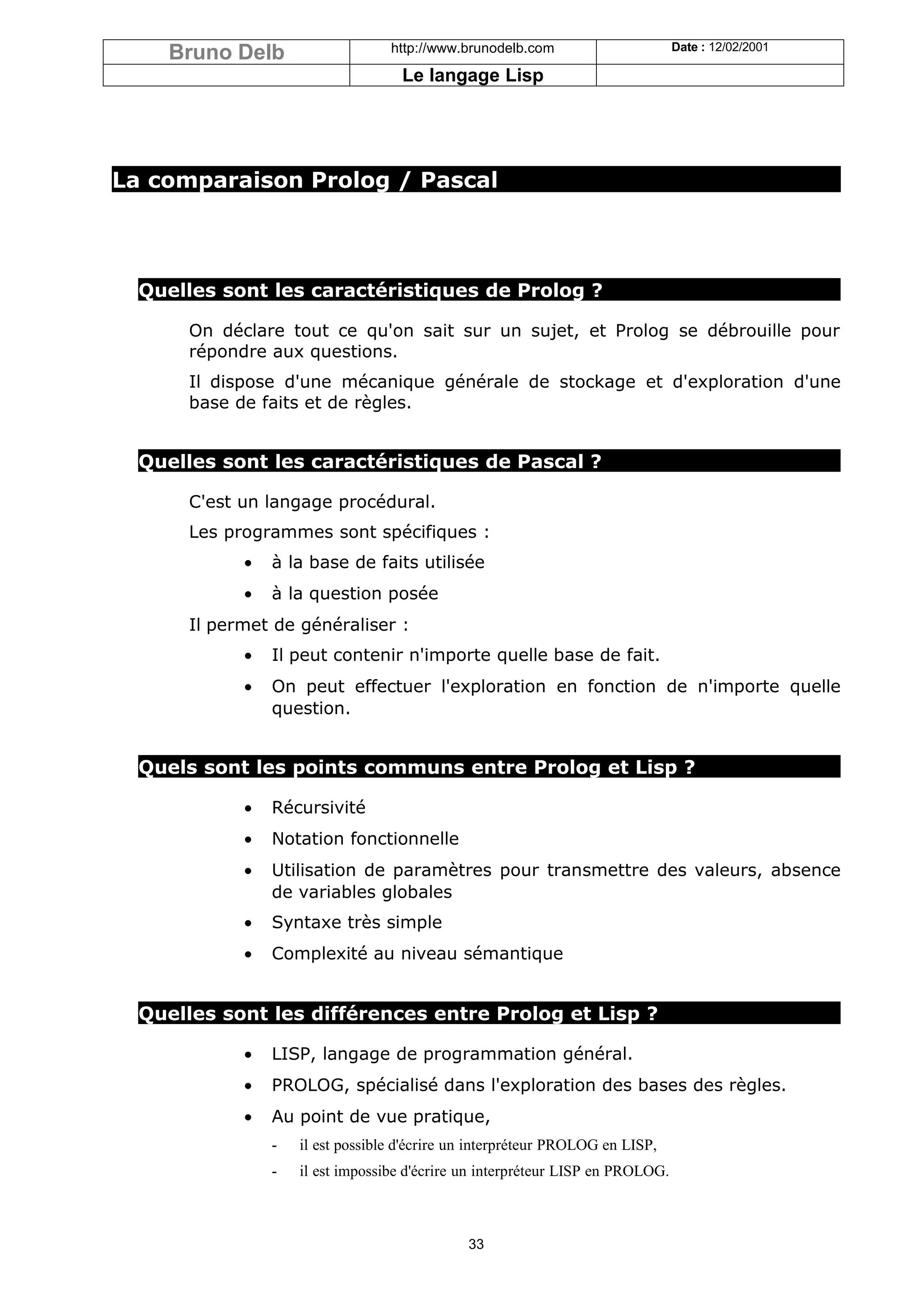 Bruno Delb                    http://www.brunodelb.com                      Date : 12/02/2001

                                    Le langage Lisp




La comparaison Prolog / Pascal




  Quelles sont les caractéristiques de Prolog ?

      On déclare tout ce qu'on sait sur un sujet, et Prolog se débrouille pour
      répondre aux questions.
      Il dispose d'une mécanique générale de stockage et d'exploration d'une
      base de faits et de règles.


  Quelles sont les caractéristiques de Pascal ?

      C'est un langage procédural.
      Les programmes sont spécifiques :
            •   à la base de faits utilisée
            •   à la question posée
      Il permet de généraliser :
            •   Il peut contenir n'importe quelle base de fait.
            •   On peut effectuer l'exploration en fonction de n'importe quelle
                question.


  Quels sont les points communs entre Prolog et Lisp ?

            •   Récursivité
            •   Notation fonctionnelle
            •   Utilisation de paramètres pour transmettre des valeurs, absence
                de variables globales
            •   Syntaxe très simple
            •   Complexité au niveau sémantique


  Quelles sont les différences entre Prolog et Lisp ?

            •   LISP, langage de programmation général.
            •   PROLOG, spécialisé dans l'exploration des bases des règles.
            •   Au point de vue pratique,
                -   il est possible d'écrire un interpréteur PROLOG en LISP,
                -   il est impossibe d'écrire un interpréteur LISP en PROLOG.



                                              33
 