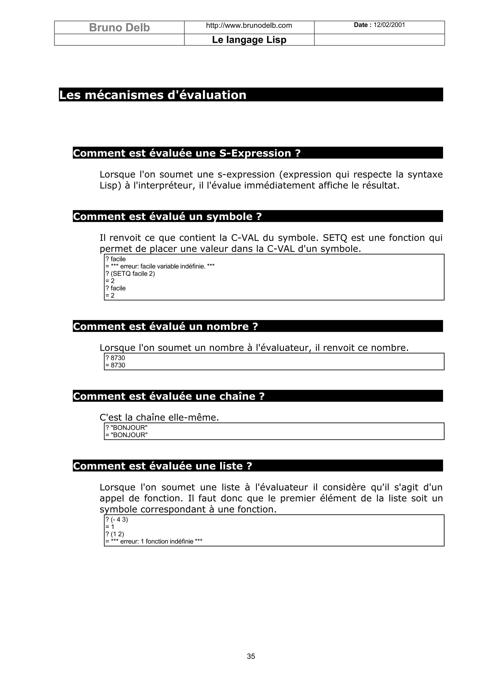 Bruno Delb                                  http://www.brunodelb.com   Date : 12/02/2001

                                                 Le langage Lisp




Les mécanismes d'évaluation




  Comment est évaluée une S-Expression ?

      Lorsque l'on soumet une s-expression (expression qui respecte la syntaxe
      Lisp) à l'interpréteur, il l'évalue immédiatement affiche le résultat.


  Comment est évalué un symbole ?

      Il renvoit ce que contient la C-VAL du symbole. SETQ est une fonction qui
      permet de placer une valeur dans la C-VAL d'un symbole.
       ? facile
       = *** erreur: facile variable indéfinie. ***
       ? (SETQ facile 2)
       =2
       ? facile
       =2



  Comment est évalué un nombre ?

      Lorsque l'on soumet un nombre à l'évaluateur, il renvoit ce nombre.
       ? 8730
       = 8730



  Comment est évaluée une chaîne ?

      C'est la chaîne elle-même.
       ? "BONJOUR"
       = "BONJOUR"



  Comment est évaluée une liste ?

      Lorsque l'on soumet une liste à l'évaluateur il considère qu'il s'agit d'un
      appel de fonction. Il faut donc que le premier élément de la liste soit un
      symbole correspondant à une fonction.
       ? (- 4 3)
       =1
       ? (1 2)
       = *** erreur: 1 fonction indéfinie ***




                                                           35
 
