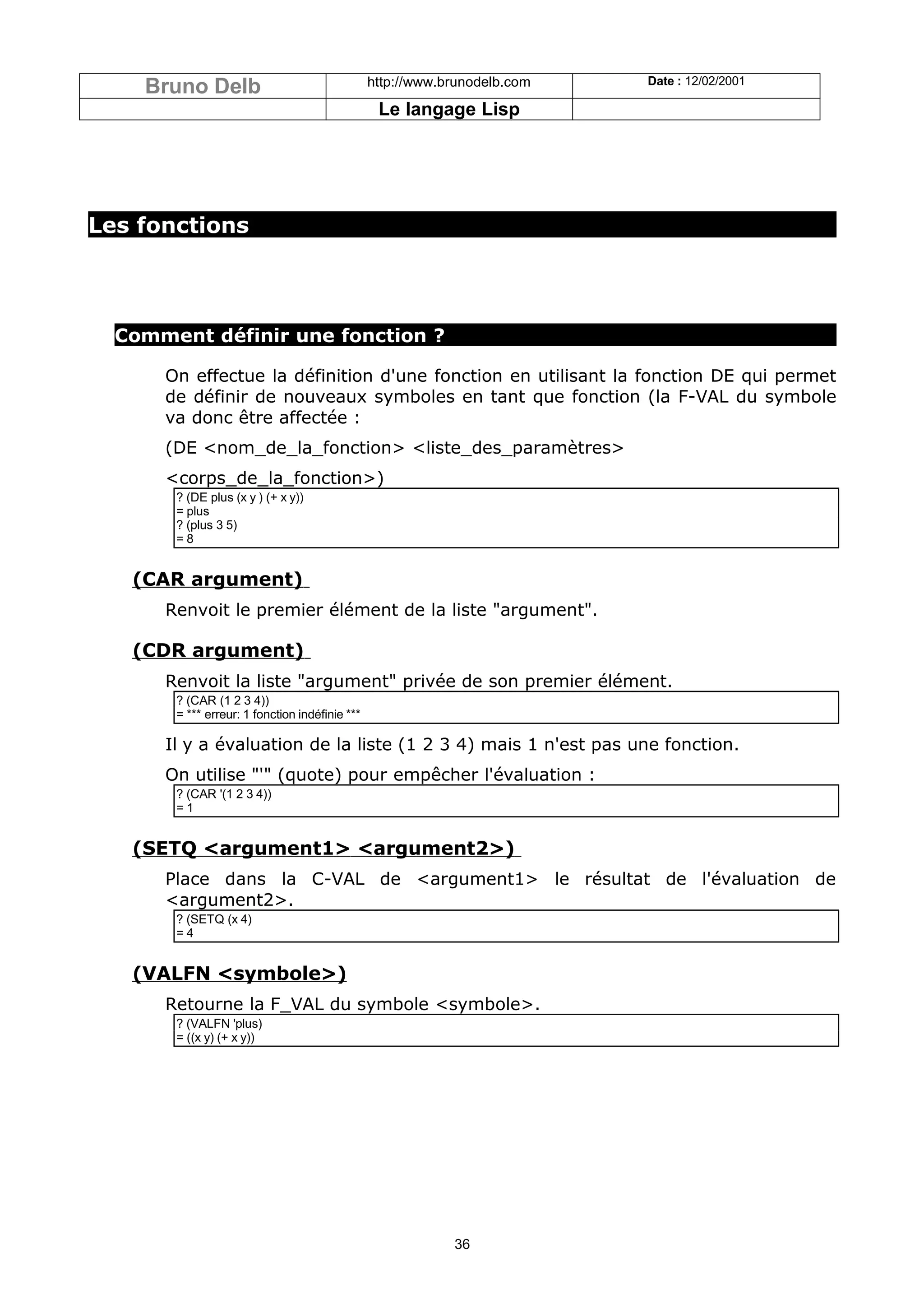 Bruno Delb                                  http://www.brunodelb.com   Date : 12/02/2001

                                                 Le langage Lisp




Les fonctions




  Comment définir une fonction ?

      On effectue la définition d'une fonction en utilisant la fonction DE qui permet
      de définir de nouveaux symboles en tant que fonction (la F-VAL du symbole
      va donc être affectée :
      (DE <nom_de_la_fonction> <liste_des_paramètres>
      <corps_de_la_fonction>)
       ? (DE plus (x y ) (+ x y))
       = plus
       ? (plus 3 5)
       =8


   (CAR argument)
      Renvoit le premier élément de la liste "argument".

   (CDR argument)
      Renvoit la liste "argument" privée de son premier élément.
       ? (CAR (1 2 3 4))
       = *** erreur: 1 fonction indéfinie ***

      Il y a évaluation de la liste (1 2 3 4) mais 1 n'est pas une fonction.
      On utilise "'" (quote) pour empêcher l'évaluation :
       ? (CAR '(1 2 3 4))
       =1


   (SETQ <argument1> <argument2>)
      Place dans la C-VAL de <argument1> le résultat de l'évaluation de
      <argument2>.
       ? (SETQ (x 4)
       =4


   (VALFN <symbole>)
      Retourne la F_VAL du symbole <symbole>.
       ? (VALFN 'plus)
       = ((x y) (+ x y))




                                                            36
 