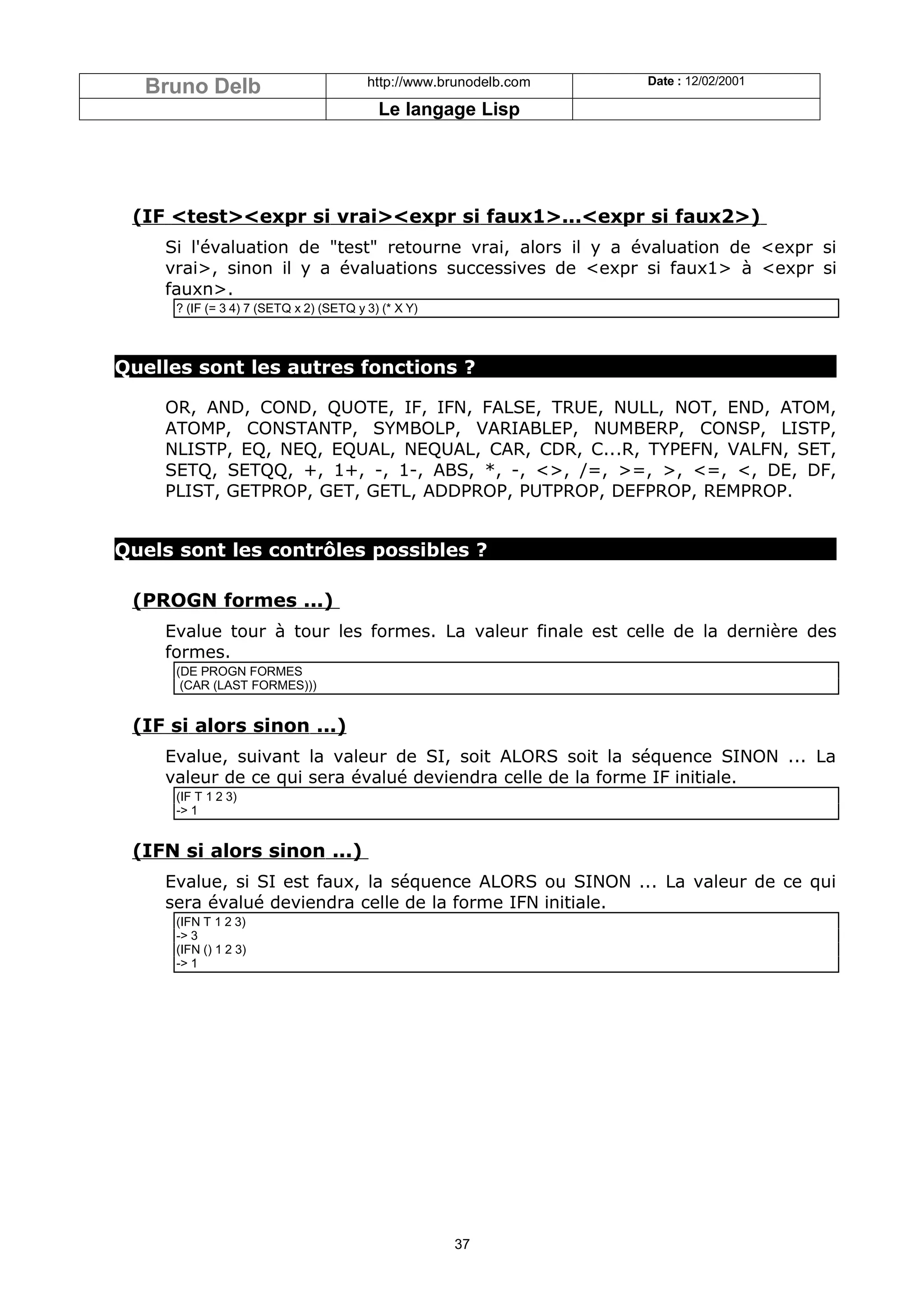 Bruno Delb                            http://www.brunodelb.com   Date : 12/02/2001

                                          Le langage Lisp




 (IF <test><expr si vrai><expr si faux1>...<expr si faux2>)
    Si l'évaluation de "test" retourne vrai, alors il y a évaluation de <expr si
    vrai>, sinon il y a évaluations successives de <expr si faux1> à <expr si
    fauxn>.
     ? (IF (= 3 4) 7 (SETQ x 2) (SETQ y 3) (* X Y)



Quelles sont les autres fonctions ?

    OR, AND, COND, QUOTE, IF, IFN, FALSE, TRUE, NULL, NOT, END, ATOM,
    ATOMP, CONSTANTP, SYMBOLP, VARIABLEP, NUMBERP, CONSP, LISTP,
    NLISTP, EQ, NEQ, EQUAL, NEQUAL, CAR, CDR, C...R, TYPEFN, VALFN, SET,
    SETQ, SETQQ, +, 1+, -, 1-, ABS, *, -, <>, /=, >=, >, <=, <, DE, DF,
    PLIST, GETPROP, GET, GETL, ADDPROP, PUTPROP, DEFPROP, REMPROP.


Quels sont les contrôles possibles ?

 (PROGN formes ...)
    Evalue tour à tour les formes. La valeur finale est celle de la dernière des
    formes.
     (DE PROGN FORMES
      (CAR (LAST FORMES)))


 (IF si alors sinon ...)
    Evalue, suivant la valeur de SI, soit ALORS soit la séquence SINON ... La
    valeur de ce qui sera évalué deviendra celle de la forme IF initiale.
     (IF T 1 2 3)
     -> 1


 (IFN si alors sinon ...)
    Evalue, si SI est faux, la séquence ALORS ou SINON ... La valeur de ce qui
    sera évalué deviendra celle de la forme IFN initiale.
     (IFN T 1 2 3)
     -> 3
     (IFN () 1 2 3)
     -> 1




                                                     37
 