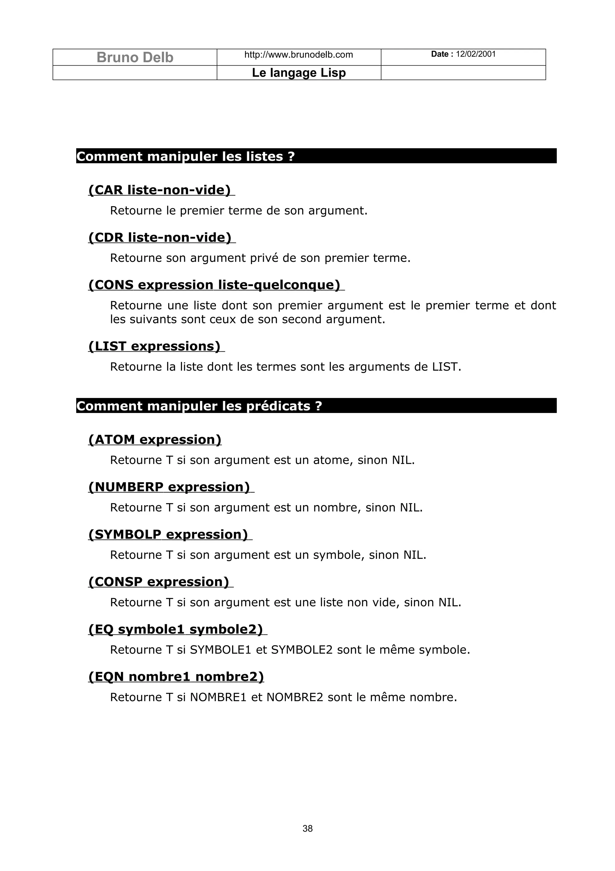Bruno Delb               http://www.brunodelb.com         Date : 12/02/2001

                            Le langage Lisp




Comment manipuler les listes ?

 (CAR liste-non-vide)
    Retourne le premier terme de son argument.

 (CDR liste-non-vide)
    Retourne son argument privé de son premier terme.

 (CONS expression liste-quelconque)
    Retourne une liste dont son premier argument est le premier terme et dont
    les suivants sont ceux de son second argument.

 (LIST expressions)
    Retourne la liste dont les termes sont les arguments de LIST.


Comment manipuler les prédicats ?

 (ATOM expression)
    Retourne T si son argument est un atome, sinon NIL.

 (NUMBERP expression)
    Retourne T si son argument est un nombre, sinon NIL.

 (SYMBOLP expression)
    Retourne T si son argument est un symbole, sinon NIL.

 (CONSP expression)
    Retourne T si son argument est une liste non vide, sinon NIL.

 (EQ symbole1 symbole2)
    Retourne T si SYMBOLE1 et SYMBOLE2 sont le même symbole.

 (EQN nombre1 nombre2)
    Retourne T si NOMBRE1 et NOMBRE2 sont le même nombre.




                                       38
 