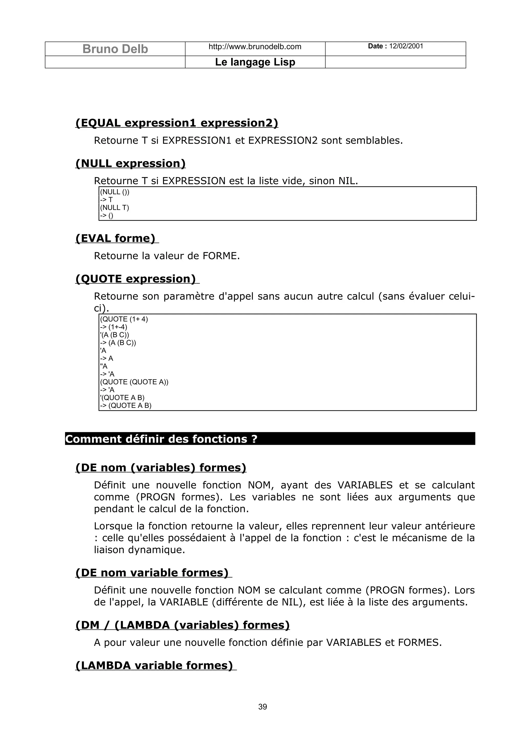 Bruno Delb                http://www.brunodelb.com         Date : 12/02/2001

                             Le langage Lisp




 (EQUAL expression1 expression2)
    Retourne T si EXPRESSION1 et EXPRESSION2 sont semblables.

 (NULL expression)
    Retourne T si EXPRESSION est la liste vide, sinon NIL.
     (NULL ())
     -> T
     (NULL T)
     -> ()


 (EVAL forme)
    Retourne la valeur de FORME.

 (QUOTE expression)
    Retourne son paramètre d'appel sans aucun autre calcul (sans évaluer celui-
    ci).
     (QUOTE (1+ 4)
     -> (1+-4)
     '(A (B C))
     -> (A (B C))
     'A
     -> A
     ''A
     -> 'A
     (QUOTE (QUOTE A))
     -> 'A
     '(QUOTE A B)
     -> (QUOTE A B)



Comment définir des fonctions ?

 (DE nom (variables) formes)
    Définit une nouvelle fonction NOM, ayant des VARIABLES et se calculant
    comme (PROGN formes). Les variables ne sont liées aux arguments que
    pendant le calcul de la fonction.
    Lorsque la fonction retourne la valeur, elles reprennent leur valeur antérieure
    : celle qu'elles possédaient à l'appel de la fonction : c'est le mécanisme de la
    liaison dynamique.

 (DE nom variable formes)
    Définit une nouvelle fonction NOM se calculant comme (PROGN formes). Lors
    de l'appel, la VARIABLE (différente de NIL), est liée à la liste des arguments.

 (DM / (LAMBDA (variables) formes)
    A pour valeur une nouvelle fonction définie par VARIABLES et FORMES.

 (LAMBDA variable formes)


                                        39
 