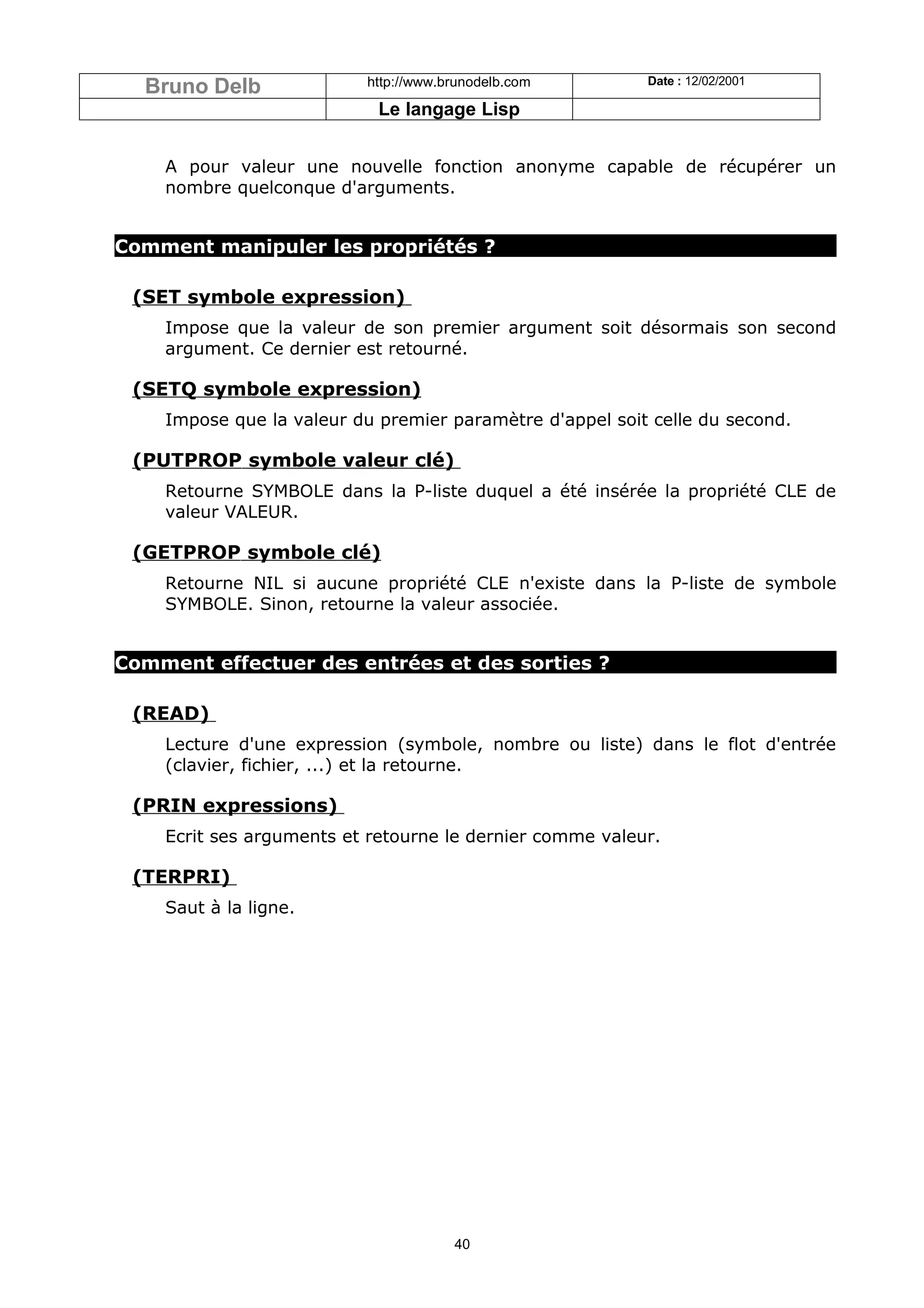 Bruno Delb              http://www.brunodelb.com        Date : 12/02/2001

                            Le langage Lisp


    A pour valeur une nouvelle fonction anonyme capable de récupérer un
    nombre quelconque d'arguments.


Comment manipuler les propriétés ?

 (SET symbole expression)
    Impose que la valeur de son premier argument soit désormais son second
    argument. Ce dernier est retourné.

 (SETQ symbole expression)
    Impose que la valeur du premier paramètre d'appel soit celle du second.

 (PUTPROP symbole valeur clé)
    Retourne SYMBOLE dans la P-liste duquel a été insérée la propriété CLE de
    valeur VALEUR.

 (GETPROP symbole clé)
    Retourne NIL si aucune propriété CLE n'existe dans la P-liste de symbole
    SYMBOLE. Sinon, retourne la valeur associée.


Comment effectuer des entrées et des sorties ?

 (READ)
    Lecture d'une expression (symbole, nombre ou liste) dans le flot d'entrée
    (clavier, fichier, ...) et la retourne.

 (PRIN expressions)
    Ecrit ses arguments et retourne le dernier comme valeur.

 (TERPRI)
    Saut à la ligne.




                                      40
 