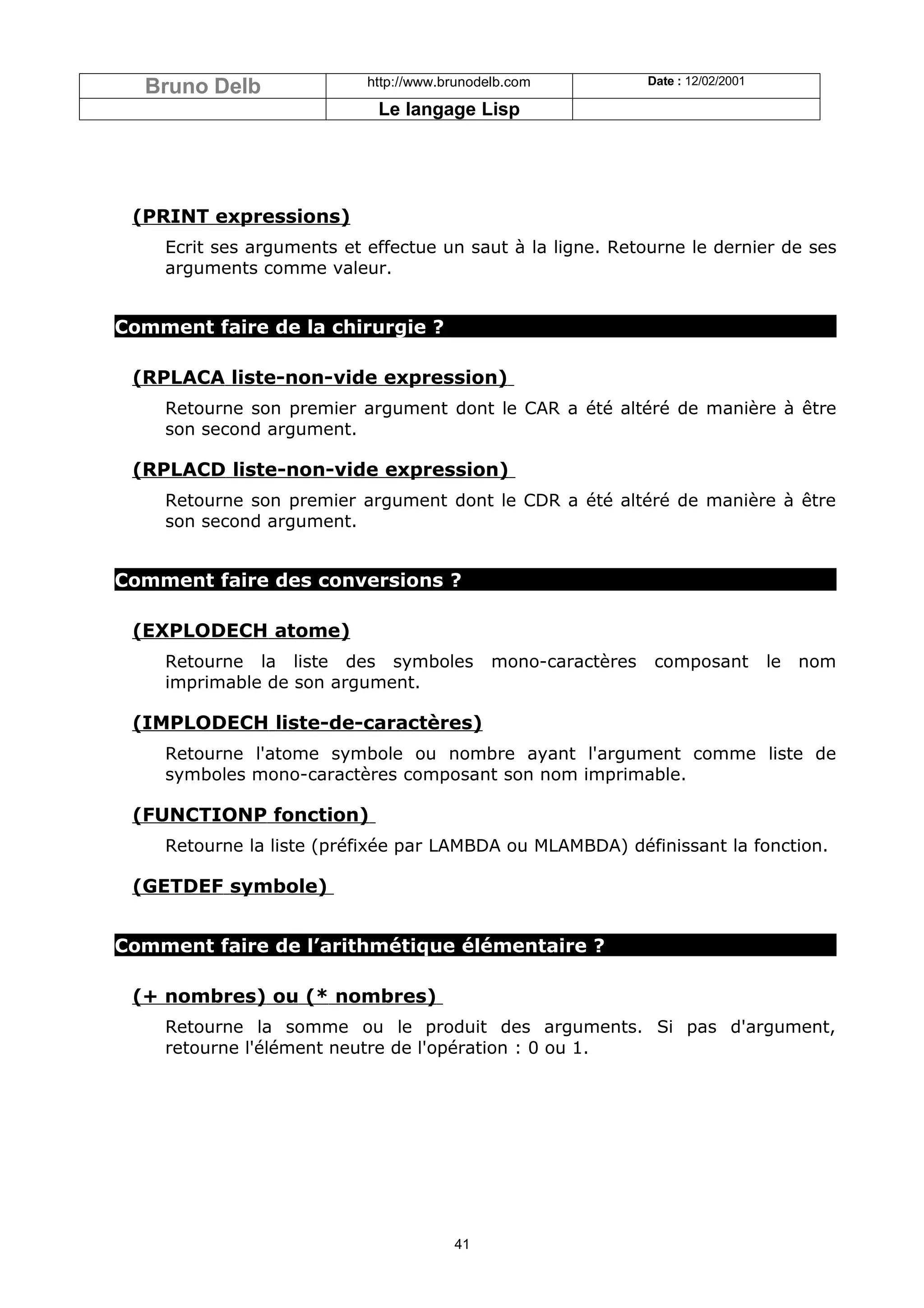 Bruno Delb               http://www.brunodelb.com            Date : 12/02/2001

                            Le langage Lisp




 (PRINT expressions)
    Ecrit ses arguments et effectue un saut à la ligne. Retourne le dernier de ses
    arguments comme valeur.


Comment faire de la chirurgie ?

 (RPLACA liste-non-vide expression)
    Retourne son premier argument dont le CAR a été altéré de manière à être
    son second argument.

 (RPLACD liste-non-vide expression)
    Retourne son premier argument dont le CDR a été altéré de manière à être
    son second argument.


Comment faire des conversions ?

 (EXPLODECH atome)
    Retourne la liste des symboles           mono-caractères    composant          le   nom
    imprimable de son argument.

 (IMPLODECH liste-de-caractères)
    Retourne l'atome symbole ou nombre ayant l'argument comme liste de
    symboles mono-caractères composant son nom imprimable.

 (FUNCTIONP fonction)
    Retourne la liste (préfixée par LAMBDA ou MLAMBDA) définissant la fonction.

 (GETDEF symbole)


Comment faire de l’arithmétique élémentaire ?

 (+ nombres) ou (* nombres)
    Retourne la somme ou le produit des arguments. Si pas d'argument,
    retourne l'élément neutre de l'opération : 0 ou 1.




                                       41
 