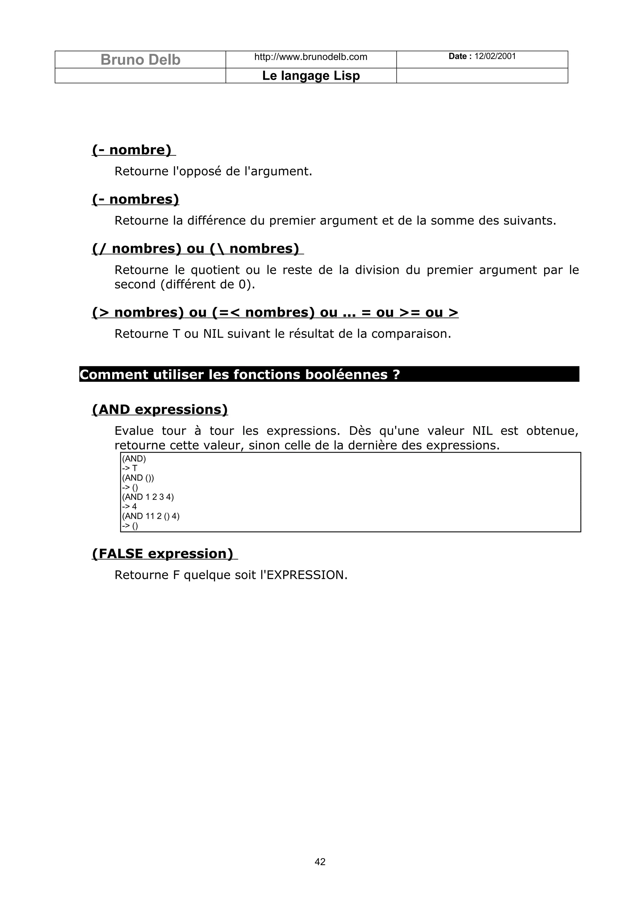 Bruno Delb               http://www.brunodelb.com        Date : 12/02/2001

                            Le langage Lisp




 (- nombre)
    Retourne l'opposé de l'argument.

 (- nombres)
    Retourne la différence du premier argument et de la somme des suivants.

 (/ nombres) ou ( nombres)
    Retourne le quotient ou le reste de la division du premier argument par le
    second (différent de 0).

 (> nombres) ou (=< nombres) ou ... = ou >= ou >
    Retourne T ou NIL suivant le résultat de la comparaison.


Comment utiliser les fonctions booléennes ?

 (AND expressions)
    Evalue tour à tour les expressions. Dès qu'une valeur NIL est obtenue,
    retourne cette valeur, sinon celle de la dernière des expressions.
     (AND)
     -> T
     (AND ())
     -> ()
     (AND 1 2 3 4)
     -> 4
     (AND 11 2 () 4)
     -> ()


 (FALSE expression)
    Retourne F quelque soit l'EXPRESSION.




                                       42
 