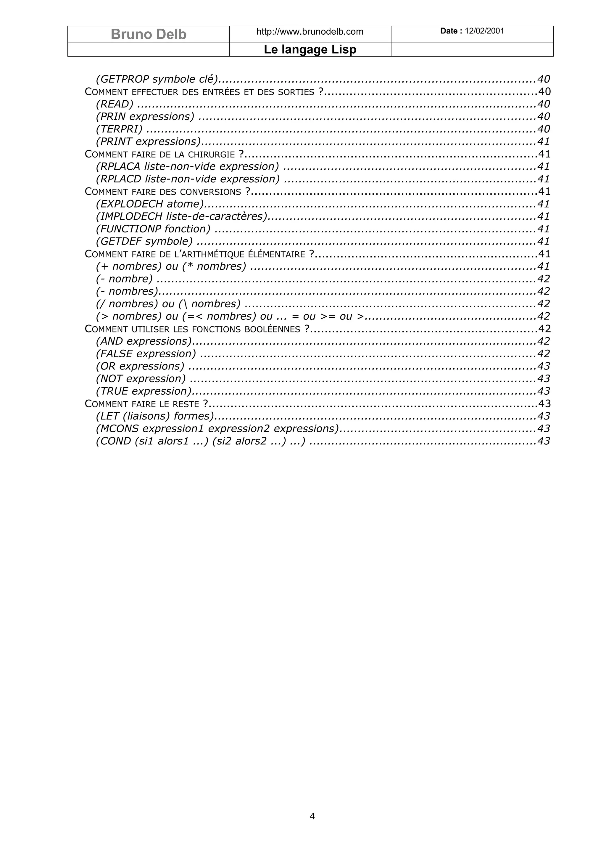 Bruno Delb                            http://www.brunodelb.com                       Date : 12/02/2001

                                              Le langage Lisp

  (GETPROP symbole clé)......................................................................................40
COMMENT EFFECTUER DES ENTRÉES ET DES SORTIES ?..........................................................40
  (READ) .............................................................................................................40
  (PRIN expressions) ............................................................................................40
  (TERPRI) ..........................................................................................................40
  (PRINT expressions)...........................................................................................41
COMMENT FAIRE DE LA CHIRURGIE ?................................................................................41
  (RPLACA liste-non-vide expression) .....................................................................41
  (RPLACD liste-non-vide expression) .....................................................................41
COMMENT FAIRE DES CONVERSIONS ?..............................................................................41
  (EXPLODECH atome)..........................................................................................41
  (IMPLODECH liste-de-caractères).........................................................................41
  (FUNCTIONP fonction) .......................................................................................41
  (GETDEF symbole) ............................................................................................41
COMMENT FAIRE DE L’ARITHMÉTIQUE ÉLÉMENTAIRE ?.............................................................41
  (+ nombres) ou (* nombres) ..............................................................................41
  (- nombre) .......................................................................................................42
  (- nombres).......................................................................................................42
  (/ nombres) ou ( nombres) ...............................................................................42
  (> nombres) ou (=< nombres) ou ... = ou >= ou >...............................................42
COMMENT UTILISER LES FONCTIONS BOOLÉENNES ?..............................................................42
  (AND expressions)..............................................................................................42
  (FALSE expression) ...........................................................................................42
  (OR expressions) ...............................................................................................43
  (NOT expression) ..............................................................................................43
  (TRUE expression)..............................................................................................43
COMMENT FAIRE LE RESTE ?..........................................................................................43
  (LET (liaisons) formes)........................................................................................43
  (MCONS expression1 expression2 expressions).....................................................43
  (COND (si1 alors1 ...) (si2 alors2 ...) ...) ..............................................................43




                                                         4
 