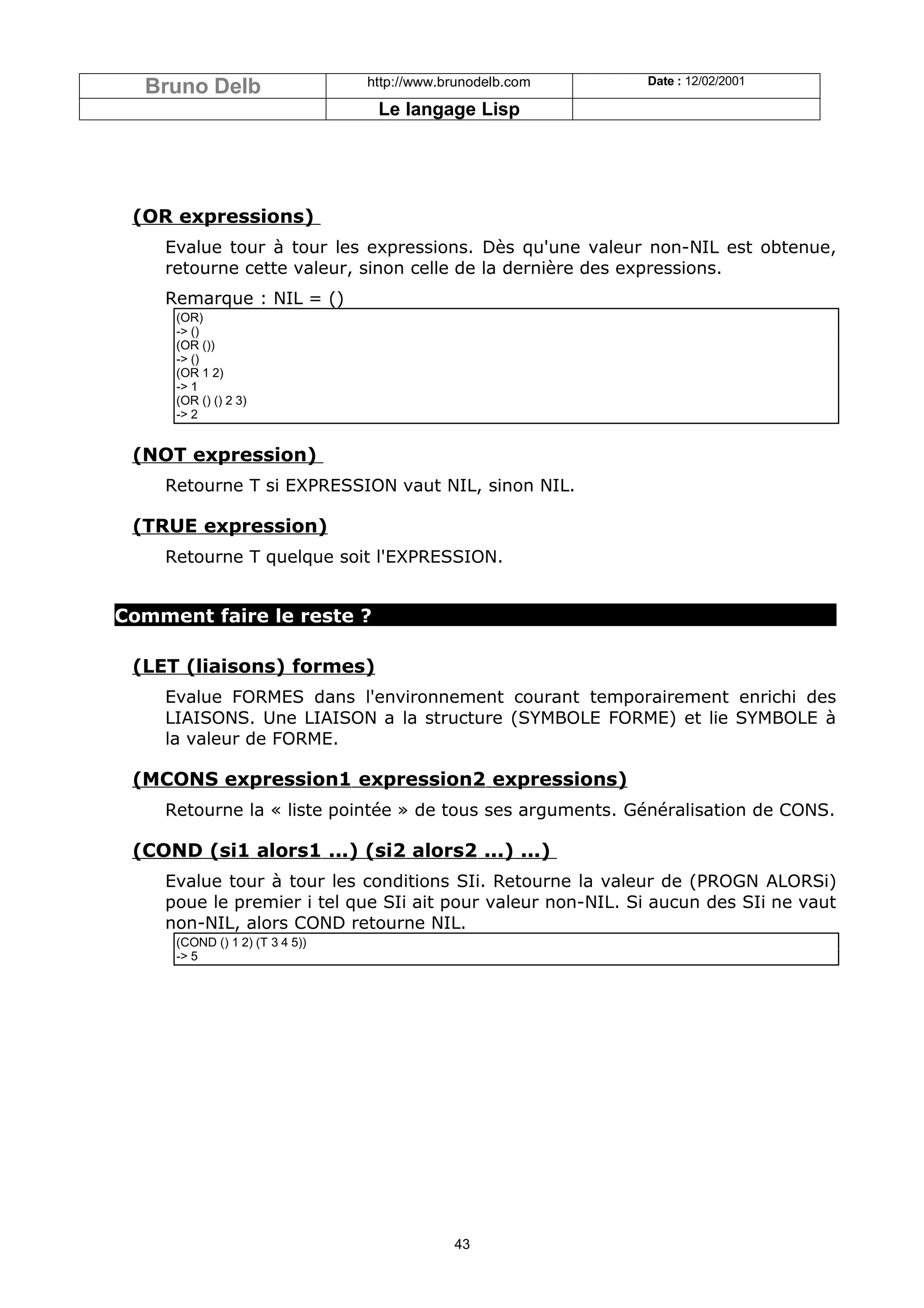 Bruno Delb                    http://www.brunodelb.com    Date : 12/02/2001

                                 Le langage Lisp




 (OR expressions)
    Evalue tour à tour les expressions. Dès qu'une valeur non-NIL est obtenue,
    retourne cette valeur, sinon celle de la dernière des expressions.
    Remarque : NIL = ()
     (OR)
     -> ()
     (OR ())
     -> ()
     (OR 1 2)
     -> 1
     (OR () () 2 3)
     -> 2


 (NOT expression)
    Retourne T si EXPRESSION vaut NIL, sinon NIL.

 (TRUE expression)
    Retourne T quelque soit l'EXPRESSION.


Comment faire le reste ?

 (LET (liaisons) formes)
    Evalue FORMES dans l'environnement courant temporairement enrichi des
    LIAISONS. Une LIAISON a la structure (SYMBOLE FORME) et lie SYMBOLE à
    la valeur de FORME.

 (MCONS expression1 expression2 expressions)
    Retourne la « liste pointée » de tous ses arguments. Généralisation de CONS.

 (COND (si1 alors1 ...) (si2 alors2 ...) ...)
    Evalue tour à tour les conditions SIi. Retourne la valeur de (PROGN ALORSi)
    poue le premier i tel que SIi ait pour valeur non-NIL. Si aucun des SIi ne vaut
    non-NIL, alors COND retourne NIL.
     (COND () 1 2) (T 3 4 5))
     -> 5




                                            43
 