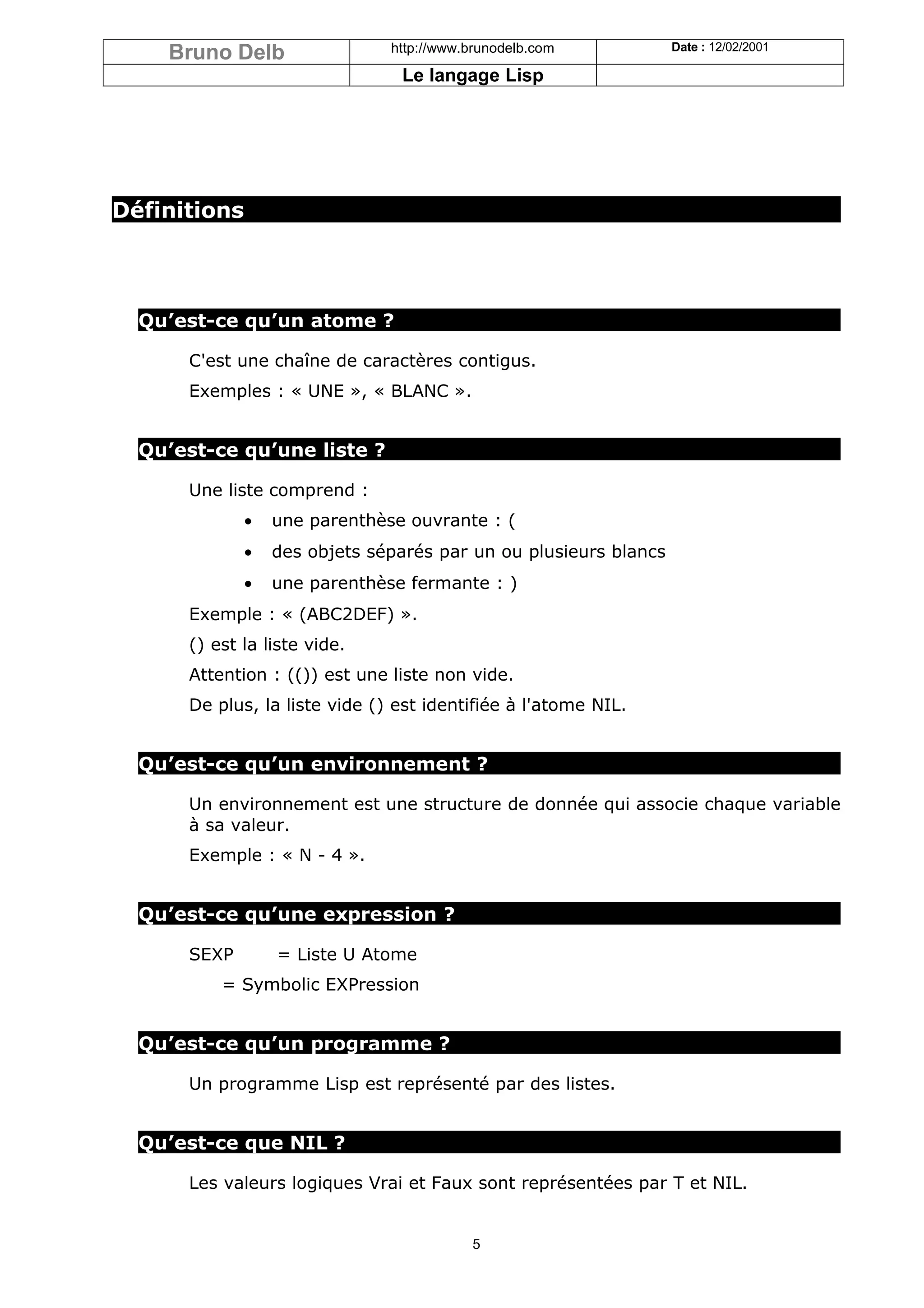 Bruno Delb                 http://www.brunodelb.com           Date : 12/02/2001

                                Le langage Lisp




Définitions




  Qu’est-ce qu’un atome ?

      C'est une chaîne de caractères contigus.
      Exemples : « UNE », « BLANC ».


  Qu’est-ce qu’une liste ?

      Une liste comprend :
              •   une parenthèse ouvrante : (
              •   des objets séparés par un ou plusieurs blancs
              •   une parenthèse fermante : )
      Exemple : « (ABC2DEF) ».
      () est la liste vide.
      Attention : (()) est une liste non vide.
      De plus, la liste vide () est identifiée à l'atome NIL.


  Qu’est-ce qu’un environnement ?

      Un environnement est une structure de donnée qui associe chaque variable
      à sa valeur.
      Exemple : « N - 4 ».


  Qu’est-ce qu’une expression ?

      SEXP        = Liste U Atome
          = Symbolic EXPression


  Qu’est-ce qu’un programme ?

      Un programme Lisp est représenté par des listes.


  Qu’est-ce que NIL ?

      Les valeurs logiques Vrai et Faux sont représentées par T et NIL.


                                          5
 