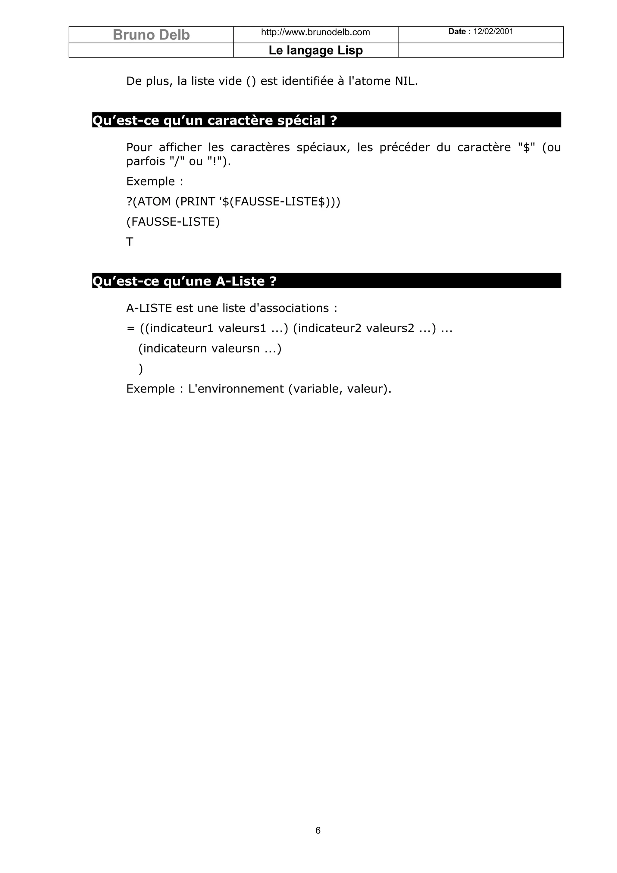 Bruno Delb                  http://www.brunodelb.com         Date : 12/02/2001

                               Le langage Lisp

    De plus, la liste vide () est identifiée à l'atome NIL.


Qu’est-ce qu’un caractère spécial ?

    Pour afficher les caractères spéciaux, les précéder du caractère "$" (ou
    parfois "/" ou "!").
    Exemple :
    ?(ATOM (PRINT '$(FAUSSE-LISTE$)))
    (FAUSSE-LISTE)
    T


Qu’est-ce qu’une A-Liste ?

    A-LISTE est une liste d'associations :
    = ((indicateur1 valeurs1 ...) (indicateur2 valeurs2 ...) ...
        (indicateurn valeursn ...)
        )
    Exemple : L'environnement (variable, valeur).




                                         6
 