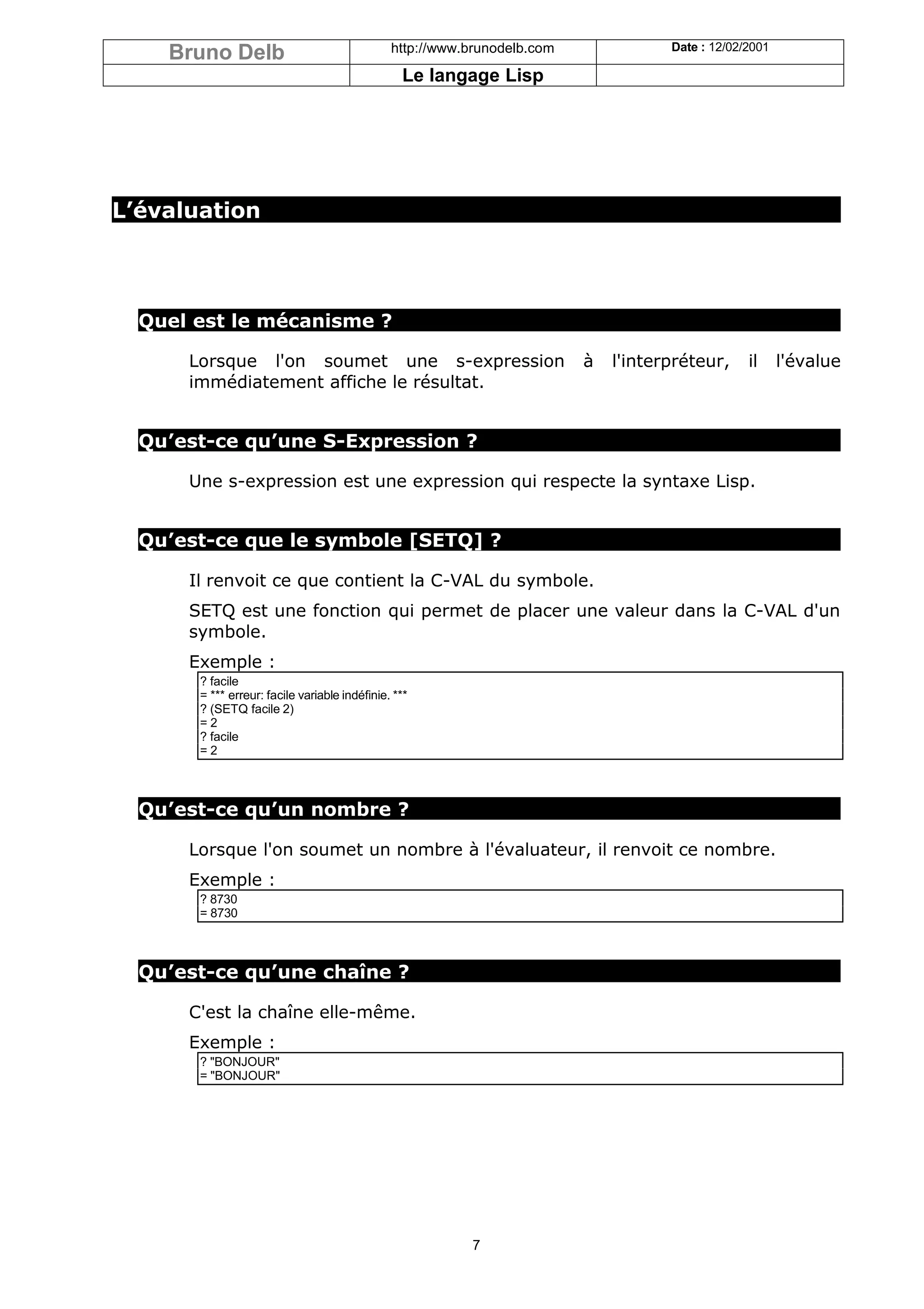 Bruno Delb                                 http://www.brunodelb.com              Date : 12/02/2001

                                                 Le langage Lisp




L’évaluation




  Quel est le mécanisme ?

      Lorsque l'on soumet une s-expression                                à   l'interpréteur,     il     l'évalue
      immédiatement affiche le résultat.


  Qu’est-ce qu’une S-Expression ?

      Une s-expression est une expression qui respecte la syntaxe Lisp.


  Qu’est-ce que le symbole [SETQ] ?

      Il renvoit ce que contient la C-VAL du symbole.
      SETQ est une fonction qui permet de placer une valeur dans la C-VAL d'un
      symbole.
      Exemple :
       ? facile
       = *** erreur: facile variable indéfinie. ***
       ? (SETQ facile 2)
       =2
       ? facile
       =2



  Qu’est-ce qu’un nombre ?

      Lorsque l'on soumet un nombre à l'évaluateur, il renvoit ce nombre.
      Exemple :
       ? 8730
       = 8730



  Qu’est-ce qu’une chaîne ?

      C'est la chaîne elle-même.
      Exemple :
       ? "BONJOUR"
       = "BONJOUR"




                                                          7
 