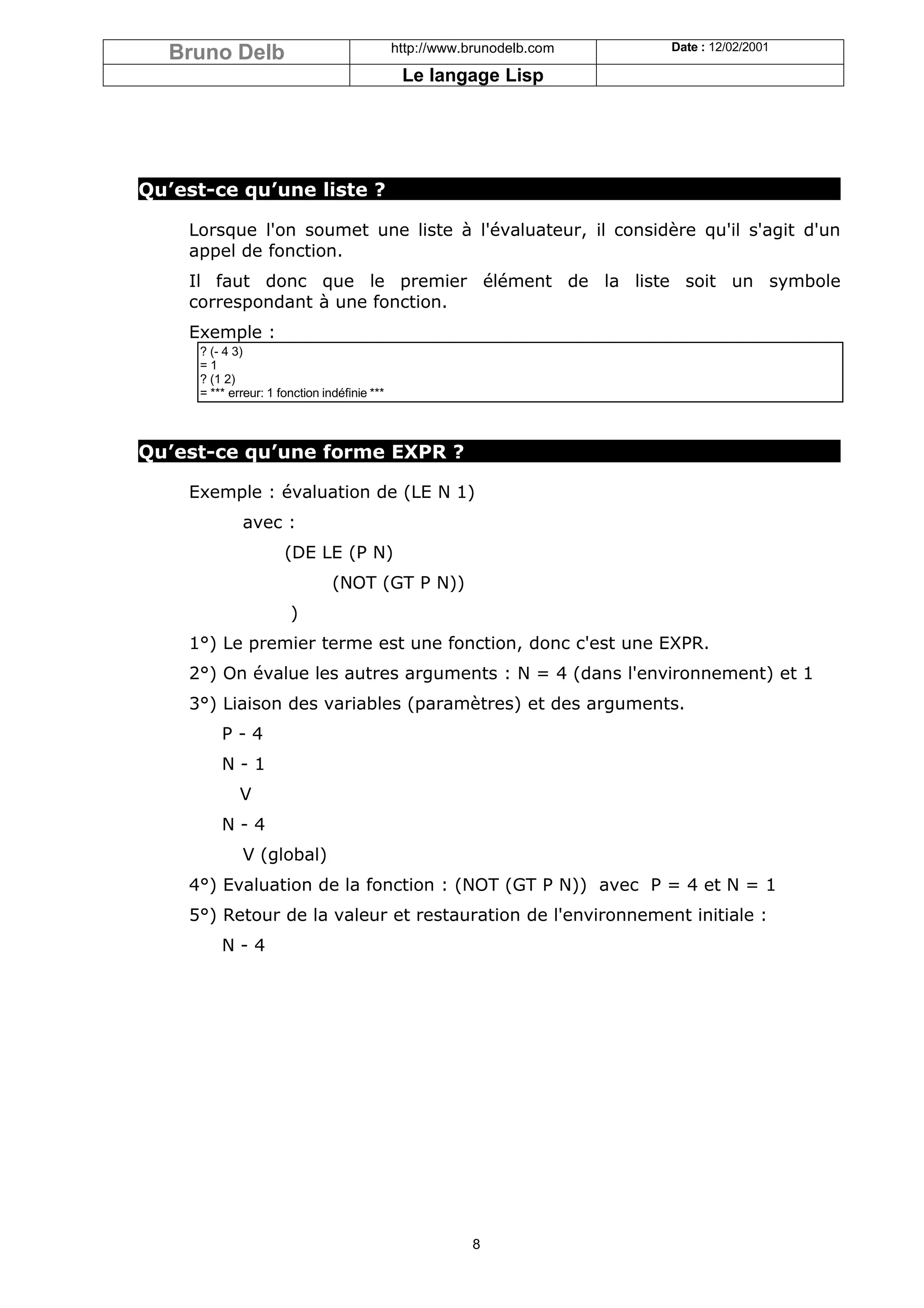 Bruno Delb                                  http://www.brunodelb.com   Date : 12/02/2001

                                               Le langage Lisp




Qu’est-ce qu’une liste ?

    Lorsque l'on soumet une liste à l'évaluateur, il considère qu'il s'agit d'un
    appel de fonction.
    Il faut donc que le premier élément de la liste soit un symbole
    correspondant à une fonction.
    Exemple :
     ? (- 4 3)
     =1
     ? (1 2)
     = *** erreur: 1 fonction indéfinie ***



Qu’est-ce qu’une forme EXPR ?

    Exemple : évaluation de (LE N 1)
             avec :
                      (DE LE (P N)
                                (NOT (GT P N))
                       )
    1°) Le premier terme est une fonction, donc c'est une EXPR.
    2°) On évalue les autres arguments : N = 4 (dans l'environnement) et 1
    3°) Liaison des variables (paramètres) et des arguments.
         P-4
         N-1
             V
         N-4
             V (global)
    4°) Evaluation de la fonction : (NOT (GT P N)) avec P = 4 et N = 1
    5°) Retour de la valeur et restauration de l'environnement initiale :
         N-4




                                                         8
 