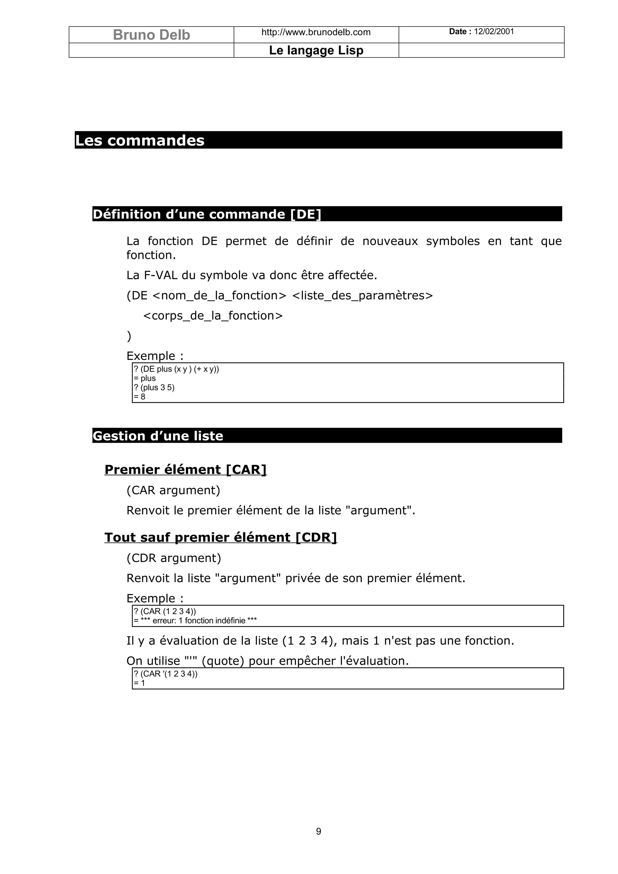 Bruno Delb                                     http://www.brunodelb.com   Date : 12/02/2001

                                                   Le langage Lisp




Les commandes




 Définition d’une commande [DE]

     La fonction DE permet de définir de nouveaux symboles en tant que
     fonction.
     La F-VAL du symbole va donc être affectée.
     (DE <nom_de_la_fonction> <liste_des_paramètres>
           <corps_de_la_fonction>
     )
     Exemple :
         ? (DE plus (x y ) (+ x y))
         = plus
         ? (plus 3 5)
         =8



 Gestion d’une liste

  Premier élément [CAR]
     (CAR argument)
     Renvoit le premier élément de la liste "argument".

  Tout sauf premier élément [CDR]
     (CDR argument)
     Renvoit la liste "argument" privée de son premier élément.
     Exemple :
         ? (CAR (1 2 3 4))
         = *** erreur: 1 fonction indéfinie ***

     Il y a évaluation de la liste (1 2 3 4), mais 1 n'est pas une fonction.
     On utilise "'" (quote) pour empêcher l'évaluation.
         ? (CAR '(1 2 3 4))
         =1




                                                             9
 