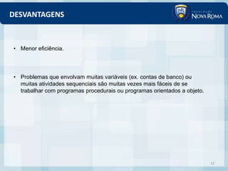 DESVANTAGENS



• Menor eficiência.



• Problemas que envolvam muitas variáveis (ex. contas de banco) ou
  muitas atividades sequenciais são muitas vezes mais fáceis de se
  trabalhar com programas procedurais ou programas orientados a objeto.




                                                                          12
 
