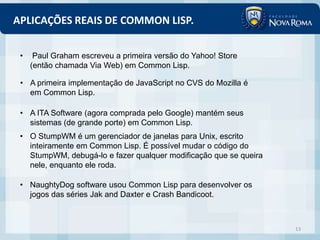 APLICAÇÕES REAIS DE COMMON LISP.

 •    Paul Graham escreveu a primeira versão do Yahoo! Store
     (então chamada Via Web) em Common Lisp.

 • A primeira implementação de JavaScript no CVS do Mozilla é
   em Common Lisp.

 • A ITA Software (agora comprada pelo Google) mantém seus
   sistemas (de grande porte) em Common Lisp.
 • O StumpWM é um gerenciador de janelas para Unix, escrito
   inteiramente em Common Lisp. É possível mudar o código do
   StumpWM, debugá-lo e fazer qualquer modificação que se queira
   nele, enquanto ele roda.

 • NaughtyDog software usou Common Lisp para desenvolver os
   jogos das séries Jak and Daxter e Crash Bandicoot.



                                                                   13
 