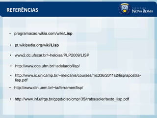 REFERÊNCIAS



• programacao.wikia.com/wiki/Lisp

 • pt.wikipedia.org/wiki/Lisp

 • www2.dc.ufscar.br/~heloisa/PLP2009/LISP

 • http://www.dca.ufrn.br/~adelardo/lisp/

 • http://www.ic.unicamp.br/~meidanis/courses/mc336/2011s2/lisp/apostila-
   lisp.pdf
• http://www.din.uem.br/~ia/ferramen/lisp/

 • http://www.inf.ufrgs.br/gppd/disc/cmp135/trabs/soler/texto_lisp.pdf
 