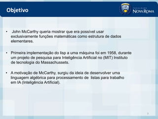 Objetivo


•   John McCarthy queria mostrar que era possível usar
    exclusivamente funções matemáticas como estrutura de dados
    elementares.

• Primeira implementação do lisp a uma máquina foi em 1958, durante
  um projeto de pesquisa para Inteligência Artificial no (MIT) Instituto
  de tecnologia do Massachussets.

• A motivação de McCarthy, surgiu da ideia de desenvolver uma
  linguagem algébrica para processamento de listas para trabalho
  em IA (Inteligência Artificial).




                                                                           3
 