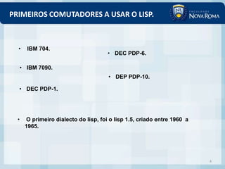 PRIMEIROS COMUTADORES A USAR O LISP.



  •     IBM 704.
                                       • DEC PDP-6.

      • IBM 7090.
                                       • DEP PDP-10.

  • DEC PDP-1.




  •    O primeiro dialecto do lisp, foi o lisp 1.5, criado entre 1960 a
       1965.




                                                                          4
 