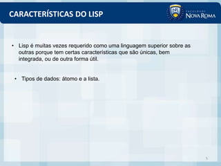 CARACTERÍSTICAS DO LISP


• Lisp é muitas vezes requerido como uma linguagem superior sobre as
  outras porque tem certas características que são únicas, bem
  integrada, ou de outra forma útil.


 • Tipos de dados: átomo e a lista.




                                                                       5
 