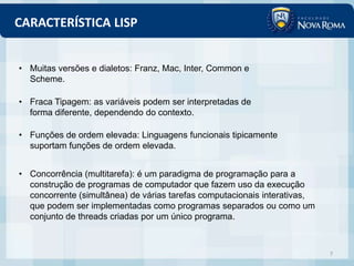 CARACTERÍSTICA LISP


• Muitas versões e dialetos: Franz, Mac, Inter, Common e
  Scheme.

• Fraca Tipagem: as variáveis podem ser interpretadas de
  forma diferente, dependendo do contexto.

• Funções de ordem elevada: Linguagens funcionais tipicamente
  suportam funções de ordem elevada.


• Concorrência (multitarefa): é um paradigma de programação para a
  construção de programas de computador que fazem uso da execução
  concorrente (simultânea) de várias tarefas computacionais interativas,
  que podem ser implementadas como programas separados ou como um
  conjunto de threads criadas por um único programa.



                                                                           7
 