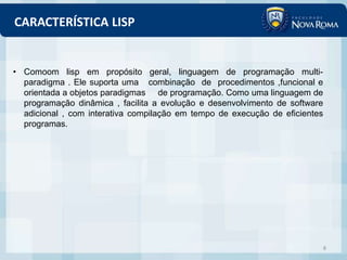 CARACTERÍSTICA LISP


• Comoom lisp em propósito geral, linguagem de programação multi-
  paradigma . Ele suporta uma combinação de procedimentos ,funcional e
  orientada a objetos paradigmas de programação. Como uma linguagem de
  programação dinâmica , facilita a evolução e desenvolvimento de software
  adicional , com interativa compilação em tempo de execução de eficientes
  programas.




                                                                             8
 
