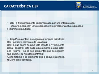 CARACTERÍSTICA LISP



 • LISP é frequentemente implementada por um interpretador
     Usuário entra com uma expressão Interpretador avalia expressão
 e imprime o resultado.



 • Lisp Puro contem as seguintes funções primitivas:
 Car : primeiro elemento de uma lista;
 Cdr: o que sobra de uma lista tirando o 1º elemento
 Cons: constrói lista dado um elemento e uma lista;
 Eql: retorna T se os dois elementos que se seguem
 são iguais, NIL no caso contrario;
 Atom: retorna T se elemento que o segue é atômico,
 NIL em caso contrário.



                                                                      9
 