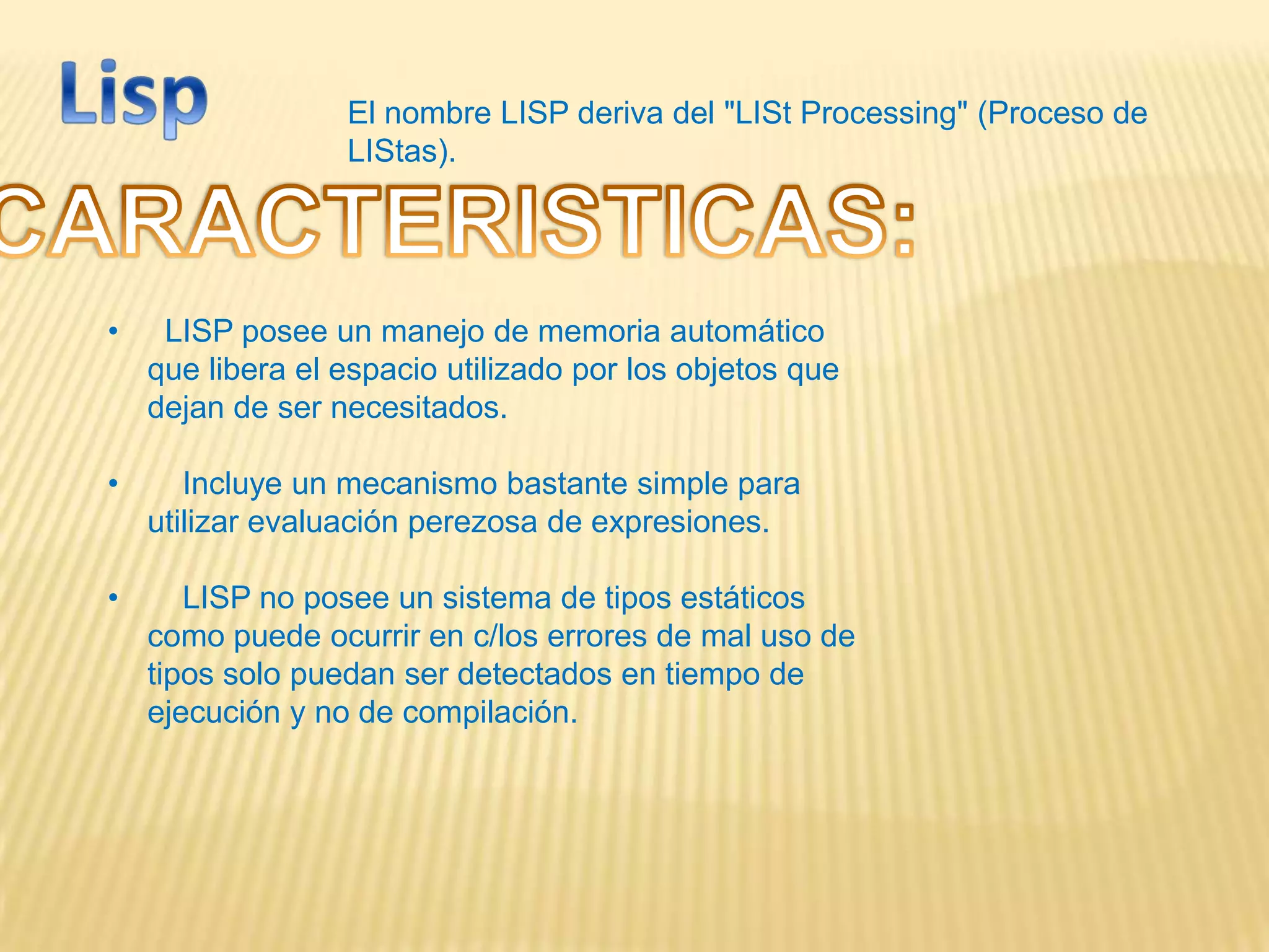 El nombre LISP deriva del "LISt Processing" (Proceso de
LIStas).
• LISP posee un manejo de memoria automático
que libera el espacio utilizado por los objetos que
dejan de ser necesitados.
• Incluye un mecanismo bastante simple para
utilizar evaluación perezosa de expresiones.
• LISP no posee un sistema de tipos estáticos
como puede ocurrir en c/los errores de mal uso de
tipos solo puedan ser detectados en tiempo de
ejecución y no de compilación.
 