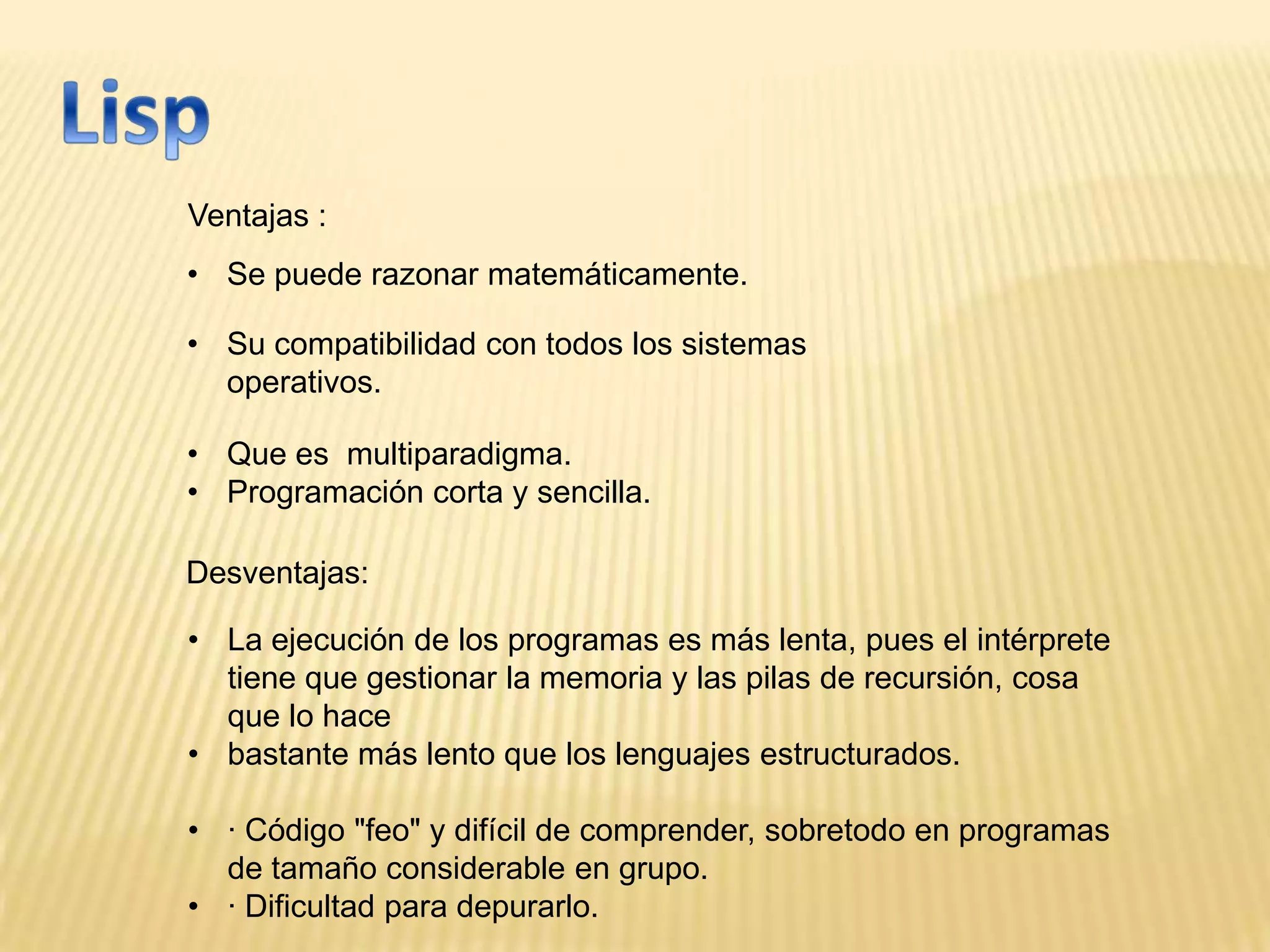 Ventajas :
Desventajas:
• Se puede razonar matemáticamente.
• Su compatibilidad con todos los sistemas
operativos.
• Que es multiparadigma.
• Programación corta y sencilla.
• La ejecución de los programas es más lenta, pues el intérprete
tiene que gestionar la memoria y las pilas de recursión, cosa
que lo hace
• bastante más lento que los lenguajes estructurados.
• · Código "feo" y difícil de comprender, sobretodo en programas
de tamaño considerable en grupo.
• · Dificultad para depurarlo.
 