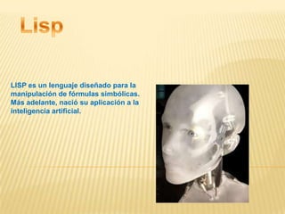 LISP es un lenguaje diseñado para la
manipulación de fórmulas simbólicas.
Más adelante, nació su aplicación a la
inteligencia artificial.
 