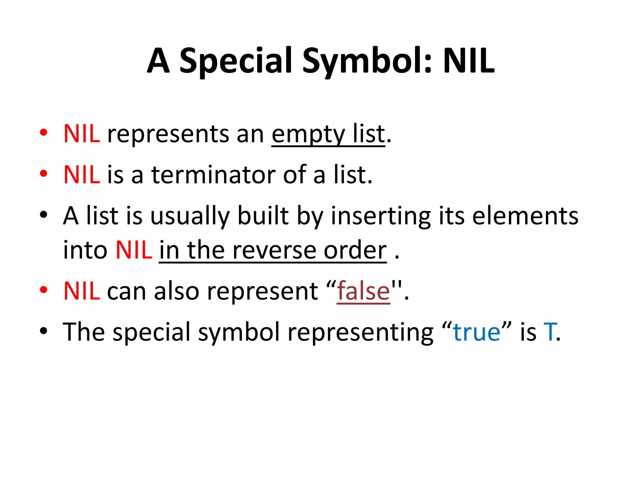 A Special Symbol: NIL
• NIL represents an empty list.
• NIL is a terminator of a list.
• A list is usually built by inserting its elements
into NIL in the reverse order .
• NIL can also represent “false''.
• The special symbol representing “true” is T.
 
