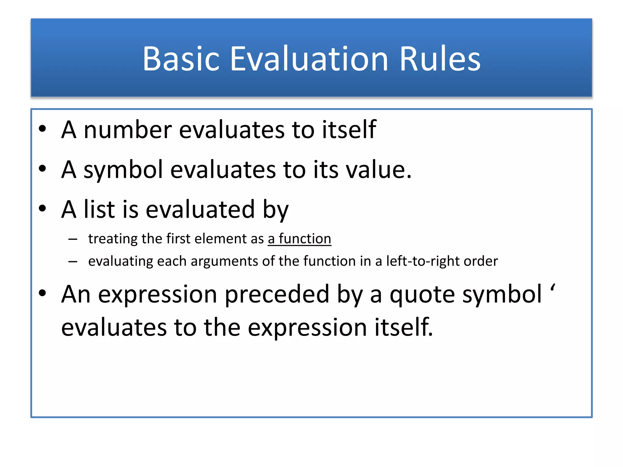 Basic Evaluation Rules
• A number evaluates to itself
• A symbol evaluates to its value.
• A list is evaluated by
– treating the first element as a function
– evaluating each arguments of the function in a left-to-right order
• An expression preceded by a quote symbol ‘
evaluates to the expression itself.
 