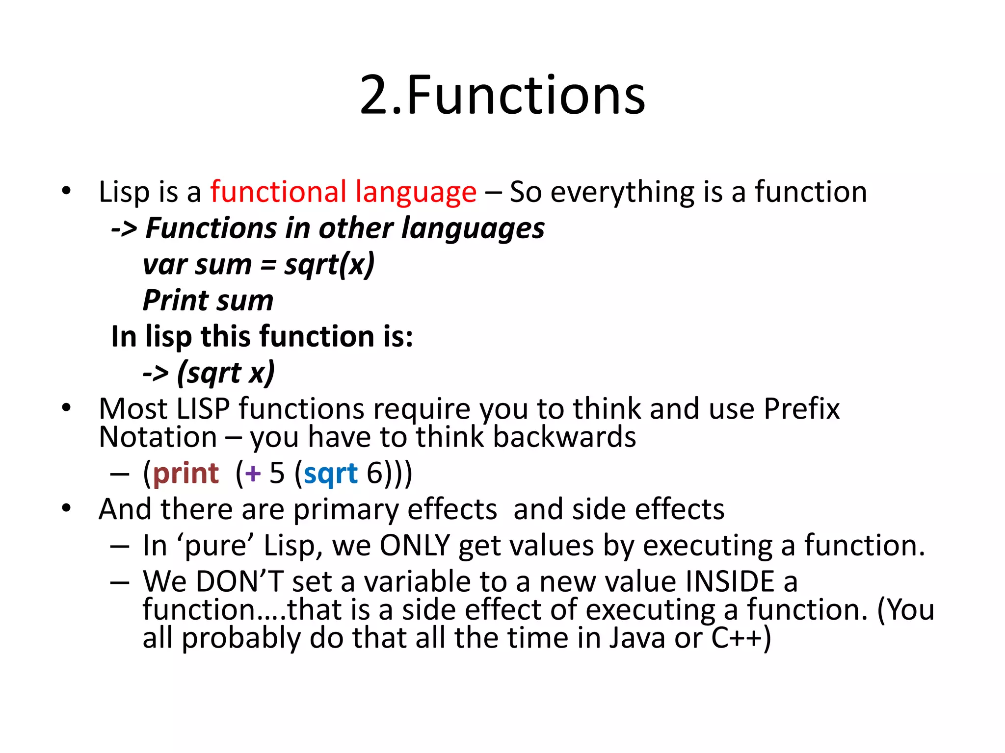 2.Functions
• Lisp is a functional language – So everything is a function
-> Functions in other languages
var sum = sqrt(x)
Print sum
In lisp this function is:
-> (sqrt x)
• Most LISP functions require you to think and use Prefix
Notation – you have to think backwards
– (print (+ 5 (sqrt 6)))
• And there are primary effects and side effects
– In ‘pure’ Lisp, we ONLY get values by executing a function.
– We DON’T set a variable to a new value INSIDE a
function….that is a side effect of executing a function. (You
all probably do that all the time in Java or C++)
 