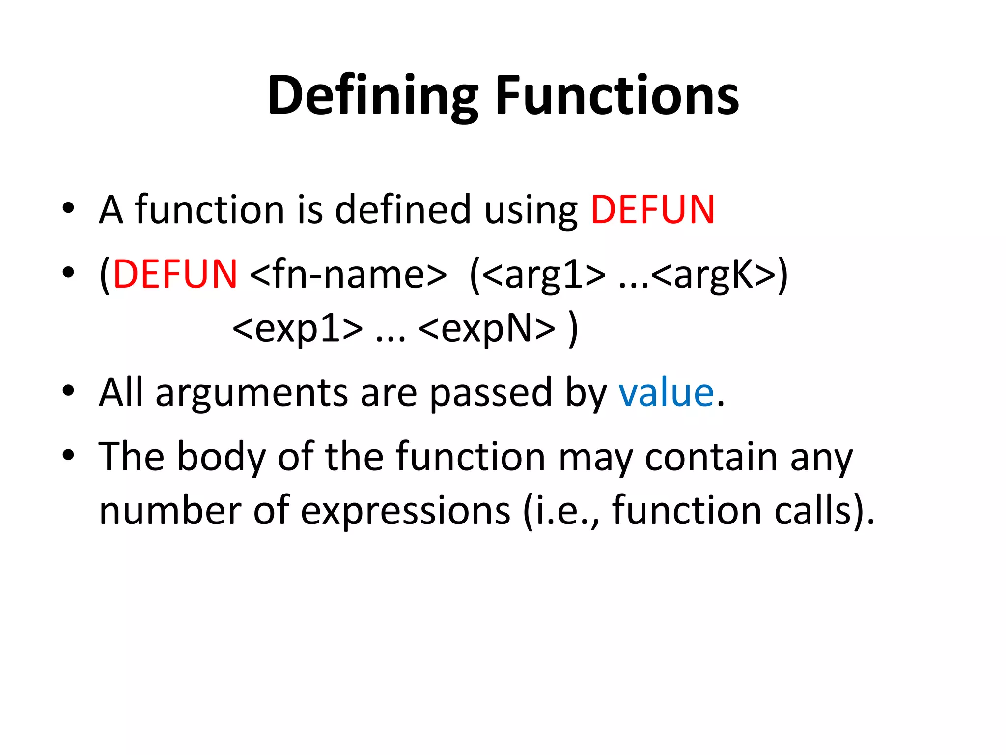Defining Functions
• A function is defined using DEFUN
• (DEFUN <fn-name> (<arg1> ...<argK>)
<exp1> ... <expN> )
• All arguments are passed by value.
• The body of the function may contain any
number of expressions (i.e., function calls).
 