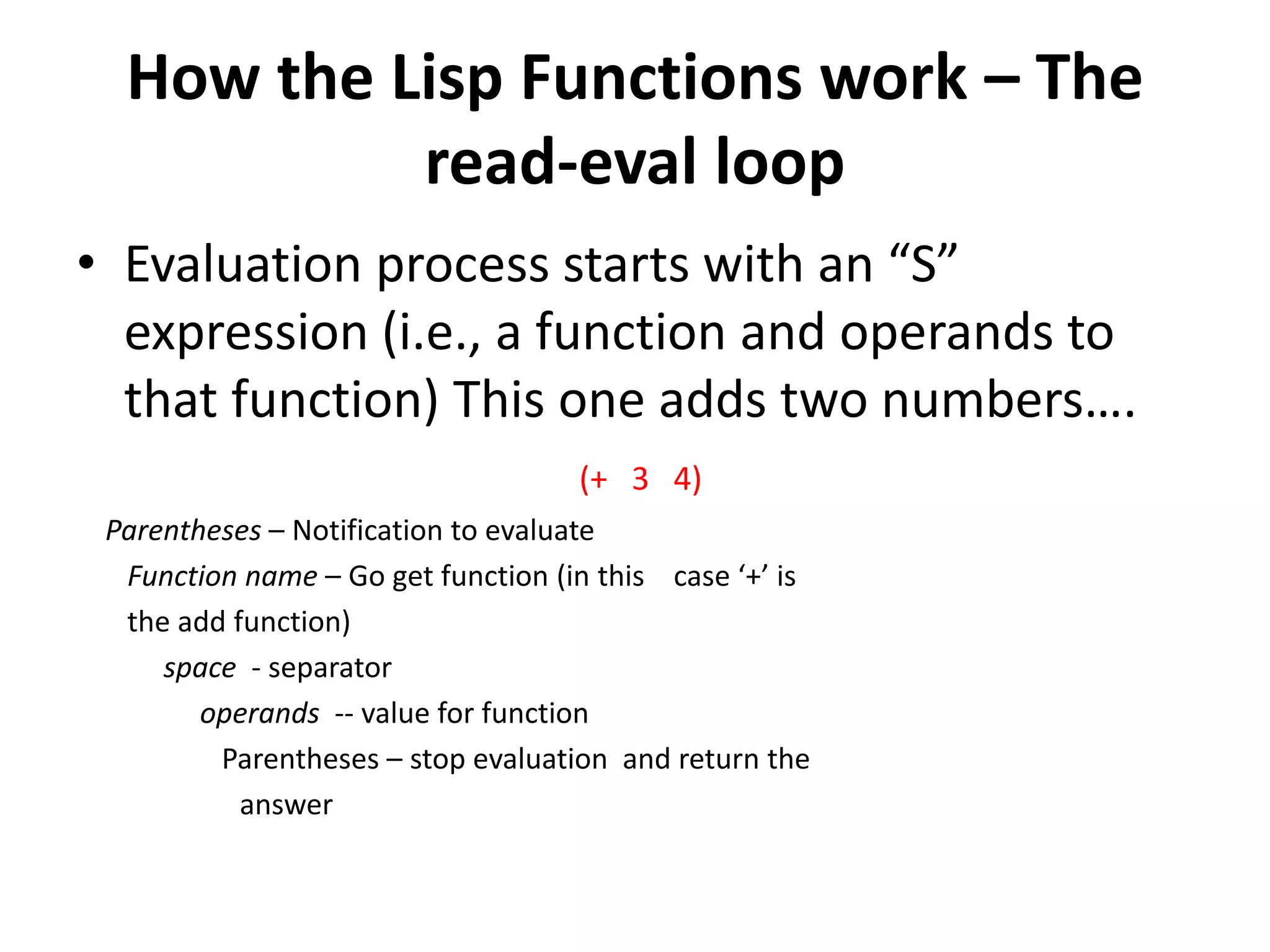 How the Lisp Functions work – The
read-eval loop
• Evaluation process starts with an “S”
expression (i.e., a function and operands to
that function) This one adds two numbers….
(+ 3 4)
Parentheses – Notification to evaluate
Function name – Go get function (in this case ‘+’ is
the add function)
space - separator
operands -- value for function
Parentheses – stop evaluation and return the
answer
 